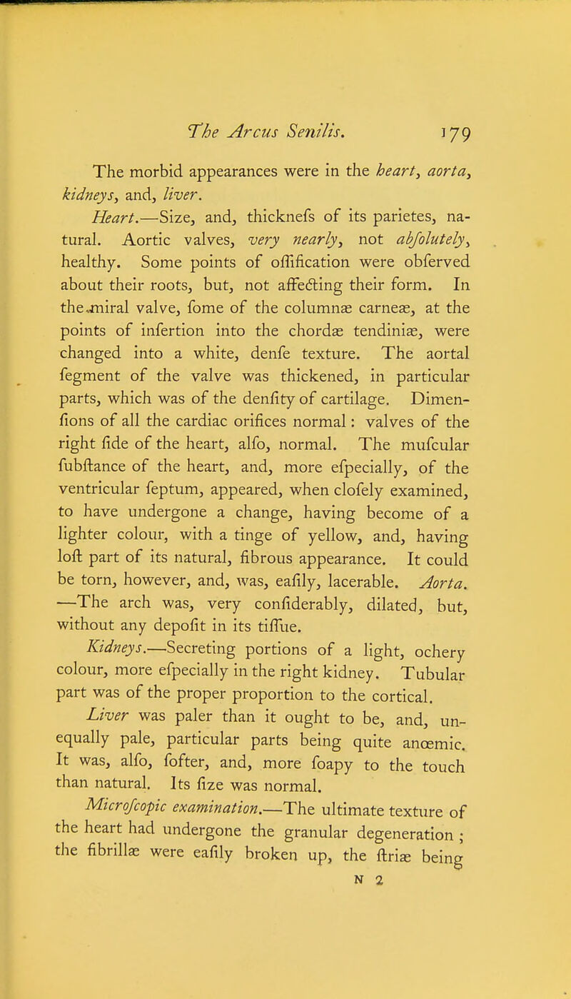 The morbid appearances were in the hearty aortUy kidneys, and, liver. Heart.—Size, and, thicknefs of its parietes, na- tural. Aortic valves, very nearly, not abjolutely, healthy. Some points of oflification v^ere obferved about their roots, but, not affedling their form. In thejniral valve, fome of the cokimns carneas, at the points of infertion into the chordas tendiniae, v^ere changed into a white, denfe texture. The aortal fegment of the valve was thickened, in particular parts, which was of the denfity of cartilage. Dimen- fions of all the cardiac orifices normal: valves of the right fide of the heart, alfo, normal. The mufcular fubfl:ance of the heart, and, more efpecially, of the ventricular feptum, appeared, when clofely examined, to have undergone a change, having become of a lighter colour, with a tinge of yellow, and, having lofl: part of its natural, fibrous appearance. It could be torn, however, and, was, eafily, lacerable. Aorta. —The arch was, very confiderably, dilated, but, without any depofit in its tiffue. Kidneys.—Secreting portions of a light, ochery colour, more efpecially in the right kidney. Tubular part was of the proper proportion to the cortical. Liver was paler than it ought to be, and, un- equally pale, particular parts being quite anoemic. It was, alfo, fofter, and, more foapy to the touch than natural. Its fize was normal. Microfcopic examination.—The ultimate texture of the heart had undergone the granular degeneration ; the fibrills were eafily broken up, the fl:ris being N 2