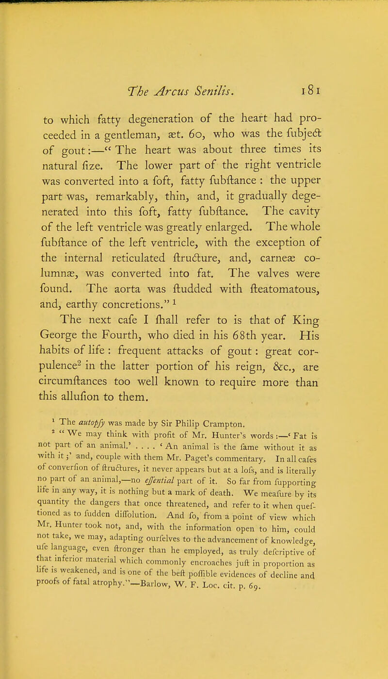 to which fatty degeneration of the heart had pro- ceeded in a gentleman, set. 60, who was the fubjedl of gout:— The heart was about three times its natural fize. The lower part of the right ventricle was converted into a foft, fatty fubftance : the upper part was, remarkably, thin, and, it gradually dege- nerated into this foft, fatty fubftance. The cavity of the left ventricle was greatly enlarged. The whole fubftance of the left ventricle, with the exception of the internal reticulated ftrudlure, and, carneas co- lumnse, was converted into fat. The valves were found. The aorta was ftudded with fteatomatous, and, earthy concretions. ^ The next cafe I fhall refer to is that of King George the Fourth, who died in his 68 th year. His habits of life : frequent attacks of gout: great cor- pulence^ in the latter portion of his reign, &c., are circumftances too well known to require more than this allufion to them. ^ The autopfy was made by Sir Philip Crampton. '  We may think with profit of Mr. Hunter's words :—' Fat is not part of an animal.' .... 'An animal is the fame without it as with it j' and, couple with them Mr. Paget's commentary. In all cafes of converfion of ftrudtures, it never appears but at a lofs, and is literally no part of an animal,—no effential part of it. So far from fupporting life in any way, it is nothing but a mark of death. We meafure by its quantity the dangers that once threatened, and refer to it when quef- tioned as to fudden dilTolution. And fo, from a point of view which Mr. Hunter took not, and, with the information open to him, could not take, we may, adapting ourfelves to the advancement of knowledge, ufe language, even ftronger than he employed, as truly defcriptive of that inferior material which commonly encroaches juft in proportion as Lfe IS weakened, and is one of the beft poffible evidences of decline and proofs of fatal atrophy.—Barlow, W. F. Loc. cit. p 69