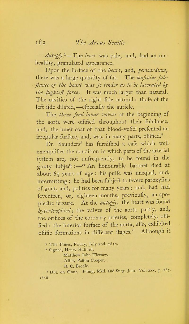 Autopjy}—The liver was pale, and, had an un- healthy, granulated appearance. Upon the furface of the hearty and, pericardium, there was a large quantity of fat. The mufcular Jub- Jiance of the heart was Jo tender as to be lacerated by the Jlighteft force. It was much larger than natural. The cavities of the right fide natural: thofe of the left fide dilated,—efpecially the auricle. The three Jemi-lunar valves at the beginning of the aorta were oflified throughout their fubftance, and, the inner coat of that blood-vefi'el prefented an irregular furface, and, was, in many parts, offified.^ Dr. Saunders^ has furnifiied a cafe which well exemplifies the condition in which parts of the arterial fyftem are, not unfrequently, to be found in the gouty fubjedl:— An honourable baronet died at about 65 years of age : his pulfe was unequal, and, intermitting : he had been fubjed to fevere paroxyfms of gout, and, politics for many years ; and, had had feventeen, or, eighteen months, previoufly, an apo- pledic feizure. At the autopjy, the heart was found hypertrophied; the valves of the aorta partly, and, the orifices of the coronary arteries, completely, ofli- fied : the interior furface of the aorta, alfo, exhibited ofllfic formations in difFerent fl:ages. Although it » The Times, Friday, July 2nd, 1830. « Signed, Henry Halford. Matthew John Tierney. Aftley Pafton Cooper. B. C. Brodie. = Obf. on Gout. Eding. Med. and Surg. Jour. Vol. xxx, p. 267. i8a8.