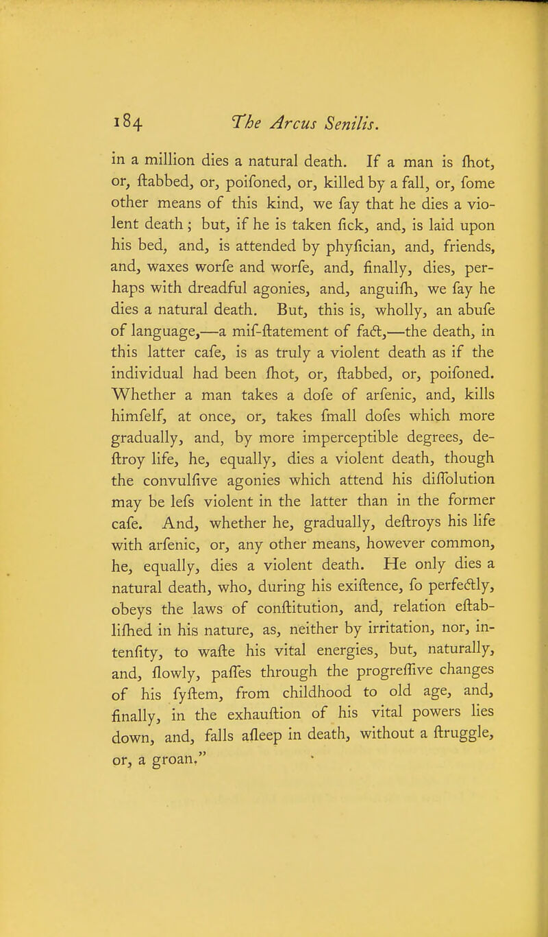 in a million dies a natural death. If a man is fhot, or, ftabbed, or, poifoned, or, killed by a fall, or, fome other means of this kind, we fay that he dies a vio- lent death; but, if he is taken fick, and, is laid upon his bed, and, is attended by phyfician, and, friends, and, waxes worfe and worfe, and, finally, dies, per- haps with dreadful agonies, and, anguilh, we fay he dies a natural death. But, this is, wholly, an abufe of language,—a mif-ftatement of fadl,—the death, in this latter cafe, is as truly a violent death as if the individual had been Ihot, or, ftabbed, or, poifoned. Whether a man takes a dofe of arfenic, and, kills himfelf, at once, or, takes fmall dofes which more gradually, and, by more imperceptible degrees, de- ftroy life, he, equally, dies a violent death, though the convulfive agonies which attend his difTolution may be lefs violent in the latter than in the former cafe. And, whether he, gradually, deftroys his life with arfenic, or, any other means, however common, he, equally, dies a violent death. He only dies a natural death, who, during his exiftence, fo perfeftly, obeys the laws of conftitution, and, relation eftab- lifhed in his nature, as, neither by irritation, nor, in- tenfity, to wafte his vital energies, but, naturally, and, flowly, pafles through the progreffive changes of his fyftem, from childhood to old age, and, finally, in the exhauftion of his vital powers lies down, and, falls afleep in death, without a ftruggle, or, a groan.