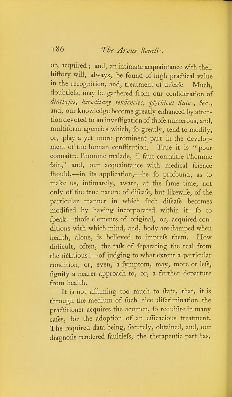 or, acquired ; and, an intimate acquaintance with their hiftory will, always, be found of high praftical value in the recognition, and, treatment of difeafe. Much, doubtlefs, may be gathered from our confideration of diathefes, hereditary tendencies, fjychical fiates^ &c., and, our knowledge become greatly enhanced by atten- tion devoted to an inveftigation of thofe numerous, and, multiform agencies which, fo greatly, tend to modify, or, play a yet more prominent part in the develop- ment of the human conftitution. True it is pour connaitre I'homme malade, il faut connaitre I'homme fain, and, our acquaintance with medical fcience fhould,—in its application,—be fo profound, as to make us, intimately, aware, at the fame time, not only of the true nature of difeafe, but likewife, of the particular manner in which fuch difeafe becomes modified by having incorporated within it—fo to fpeak—thofe elements of original, or, acquired con- ditions with which mind, and, body are ftamped when health, alone, is believed to imprefs them. How difficult, often, the tafk of feparating the real from the fidlitious !—of judging to what extent a particular condition, or, even, a fymptom, may, more or lefs, fignify a nearer approach to, or, a further departure from health. It is not affuming too much to ftate, that, it is through the medium of fuch nice difcrimination the praAitioner acquires the acumen, fo requifite in many cafes, for the adoption of an efficacious treatment. The required data being, fecurely, obtained, and, our diagnofis rendered faultlefs, the therapeutic part has.