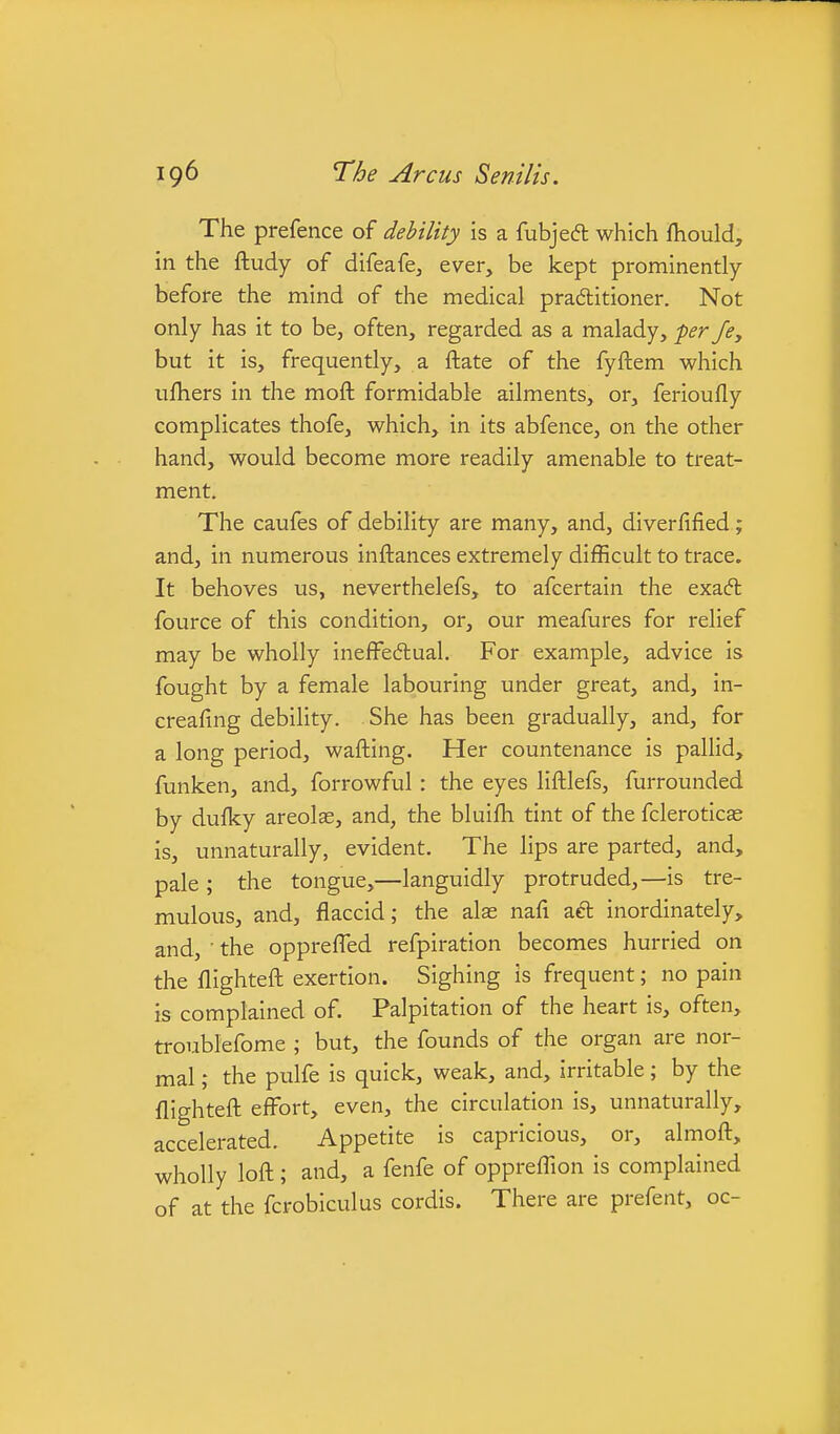 The prefence of debility is a fubjedl which Ihould, in the ftudy of difeafcj ever, be kept prominently before the mind of the medical pra6titioner. Not only has it to be, often, regarded as a malady, per fey but it is, frequently, a ftate of the fyftem which ufliers in the moft formidable ailments, or, ferioufly complicates thofe, which, in its abfence, on the other hand, would become more readily amenable to treat- ment. The caufes of debility are many, and, diverfified; and, in numerous inftances extremely difficult to trace. It behoves us, neverthelefs, to afcertain the exacft fource of this condition, or, our meafures for relief may be wholly inefFedlual. For example, advice is fought by a female labouring under great, and, in- creafing debility. She has been gradually, and, for a long period, wafting. Her countenance is pallid, funken, and, forrowful: the eyes liftlefs, furrounded by dufky areolae, and, the bluifh tint of the fclerotics is, unnaturally, evident. The lips are parted, and, pale ; the tongue,—languidly protruded,—is tre- mulous, and, flaccid; the alas nafi aft inordinately, and, • the opprefTed refpiration becomes hurried on the flighteft exertion. Sighing is frequent; no pain is complained of. Palpitation of the heart is, often, troublefome ; but, the founds of the organ are nor- mal ; the pulfe is quick, weak, and, irritable; by the flighteft effort, even, the circulation is, unnaturally, accelerated. Appetite is capricious, or, almoft, wholly loft; and, a fenfe of opprefllon is complained of at the fcrobiculus cordis. There are prefent, oc-