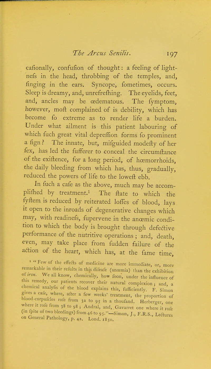 cafionally, confufion of thought: a feeling of light- nefs in the head, throbbing of the temples, and, finging in the ears. Syncope, fometimes, occurs. Sleep is dreamy, and, unrefrefhing. The eyelids, feet, and, ancles may be oedematous. The fymptom, however, moft complained of is debility, which has become fo extreme as to render life a burden. Under what ailment is this patient labouring of which fuch great vital depreffion forms fo prominent a fign ? The innate, but, mifguided modefty of her fex, has led the fufferer to conceal the circumftance of the exiftence, for a long period, of hoemorrhoids, the daily bleeding from which has, thus, gradually, reduced the powers of life to the loweft ebb. In fuch a cafe as the above, much may be accom- plifhed by treatment.^ The ftate to which the fyftem is reduced by reiterated lolTes of blood, lays it open to the inroads of degenerative changes which may, with readinefs, fupervene in the ancemic condi- tion to which the body is brought through defedtive performance of the nutritive operations ; and, death, even, may take place from fudden failure of the adion of the heart, which has, at the fame time, ' Few of the efFeds of medicine are more immediate, or more remarkable in their refults in this difeafe (anamia) than the exhibition oUron. Wealllcnow, chemically, how foon, under the influence of this remedy, our patients recover their natural complexion : and a chemical analyfis of the blood explains this, fufficiently. F Sim'on gives a cafe, where, after a few weeks' treatment, the proportion of blood-corpufcles rofe from 3^ to 95 in a thoufand. Herberger, one where ,t rofe from 38 to 98 j Andral, and, Gavarret one where it rofe (in Ipite of two bleedings) from+6 to 95-'-Simon, J., F.R.S., Leftures on General Pathology, p. 42, Lond. 1850.