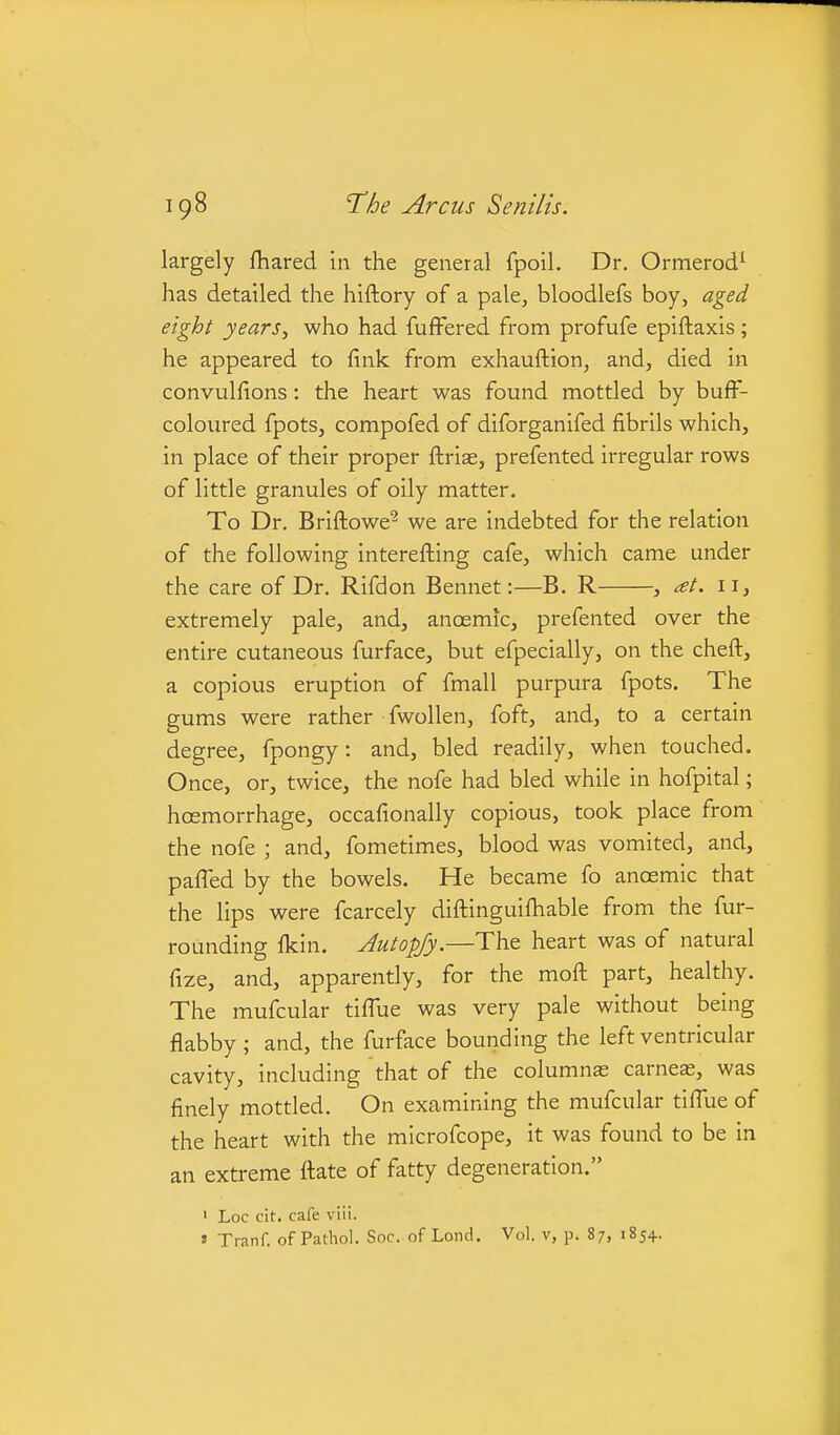 largely fhared in the general fpoil. Dr. Ormerod^ has detailed the hiftory of a pale, bloodlefs boy, aged eight years, who had fuffered from profufe epiftaxis; he appeared to fink from exhauftion, and, died in convulfions: the heart was found mottled by bufF- coloured fpots, compofed of diforganifed fibrils which, in place of their proper ftrias, prefented irregular rows of little granules of oily matter. To Dr. Briftowe^ we are indebted for the relation of the following interefting cafe, which came under the care of Dr. Rifdon Bennet:—B. R , at. 11, extremely pale, and, anoemic, prefented over the entire cutaneous furface, but efpecially, on the cheft, a copious eruption of fmall purpura fpots. The gums were rather fwollen, foft, and, to a certain degree, fpongy: and, bled readily, when touched. Once, or, twice, the nofe had bled while in hofpital; hoemorrhage, occafionally copious, took place from the nofe ; and, fometimes, blood was vomited, and, paffed by the bowels. He became fo anoemic that the lips were fcarcely diftinguifhable from the fur- rounding fkin. Autopjy.—The heart was of natural fize, and, apparently, for the moft part, healthy. The mufcular tiffue was very pale without being flabby ; and, the furface bounding the left ventricular cavity, including that of the columnas carneas, was finely mottled. On examining the mufcular tiffue of the heart with the microfcope, it was found to be in an extreme ftate of fatty degeneration. ' Loc cit. cafe viii. » Tranf. of Pathol. Soc. of Lond. Vol. v, p. 87, 1854.