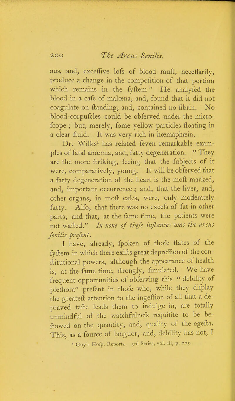 ous, and, exceffive lofs of blood muft, neceflarily, produce a change in the compofition of that portion which remains in the fyftem He analyfed the blood in a cafe of maloena, and, found that it did not coagulate on ftanding, and, contained no fibrin. No blood-corpufcles could be obferved under the micro- fcope ; but, merely, fome yellow particles floating in a clear fluid. It was very rich in hoemaphasin. Dr. Wilks^ has related feven remarkable exam- ples of fatal anaemia, and, fatty degeneration.  They are the more fbriking, feeing that the fubjedts of it were, comparatively, young. It will be obferved that a fatty degeneration of the heart is the mofl; marked, and, important occurrence ; and, that the liver, and, other organs, in mofh cafes, were, only moderately fatty. Alfo, that there was no excefs of fat in other parts, and that, at the fame time, the patients were not wafted. In none of theje infiances was the arcus Jenilis prejent. I have, already, fpoken of thofe ftates of the fyftem in which there exifts great depreflion of the con- ftitutional powers, although the appearance of health is, at the fame time, ftrongly, fimulated. We have frequent opportunities of obferving this  debility of plethora prefent in thofe who, while they difplay the greateft attention to the ingeftion of all that a de- praved tafte leads them to indulge in, are totally unmindful of the watchfulnefs requifite to be be- ftowed on the quantity, and, quality of the egefta. This, as a fource of languor, and, debility has not, I » Guy's Hofp. Reports. 3rd Series, vol. iii, p. 205.