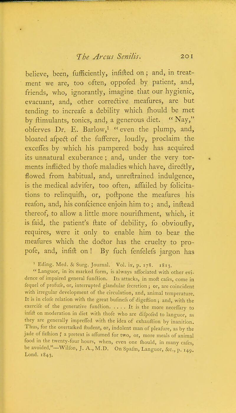 believe, been, fufficiently, infifted on; and, in treat- ment we are, too often, oppofed by patient, and, friends, who, ignorantly, imagine that our hygienic, evacuant, and, other corredlive meafures, are but tending to increafe a debility which fhould be met by ftimulants, tonics, and, a generous diet.  Nay, obferves Dr. E. Barlow,^ even the plump, and, bloated afpefl of the fufFerer, loudly, proclaim the excefles by which his pampered body has acquired its unnatural exuberance ; and, under the very tor- ments inflidled by thofe maladies which have, diredly, flowed from habitual, and, unreftrained indulgence, is the medical advifer, too often, aflailed by folicita- tions to relinquifh, or, poftpone the meafures his reafon, and, his confcience enjoin him to ; and, inftead thereof, to allow a little more nourifhment, which, it is faid, the patient's ftate of debility, fo obvioufly, requires, were it only to enable him to bear the meafures which the dodor has the cruelty to pro- pofe, and, infift on ! By fuch fenfelefs jargon has ' Eding. Med. & Surg. Journal. Vol. ix, p. 178. 1813. Languor, in its marked form, is always affociated with other evi- dence of impaired general funftion. Its attacks, in moft cafes, come in fequel of profufe, or, interrupted glandular fecretion ; or, are coincident with irregular development of the circulation, and, animal temperature. It is in clofe relation with the great bufinefs of digeftion j and, with the exercife of the generative funftion It is the more neceffary to infift on moderation in diet with thofe who are difpofed to lancruor, as they are generally imprelfed with the idea of exhauftion by inanition. Thus, for the overtaflced ftudent, or, indolent man of pleafure, as by the jade of fa(hion a pretext is alfumed for two, or, more meals of animal food in the twenty-four hours, when, even one fliould, in many cafes, be avoided.—Wilfon, J. A., M.D. On Spafm, Languor, &c., p. 149. Lond. 1843.