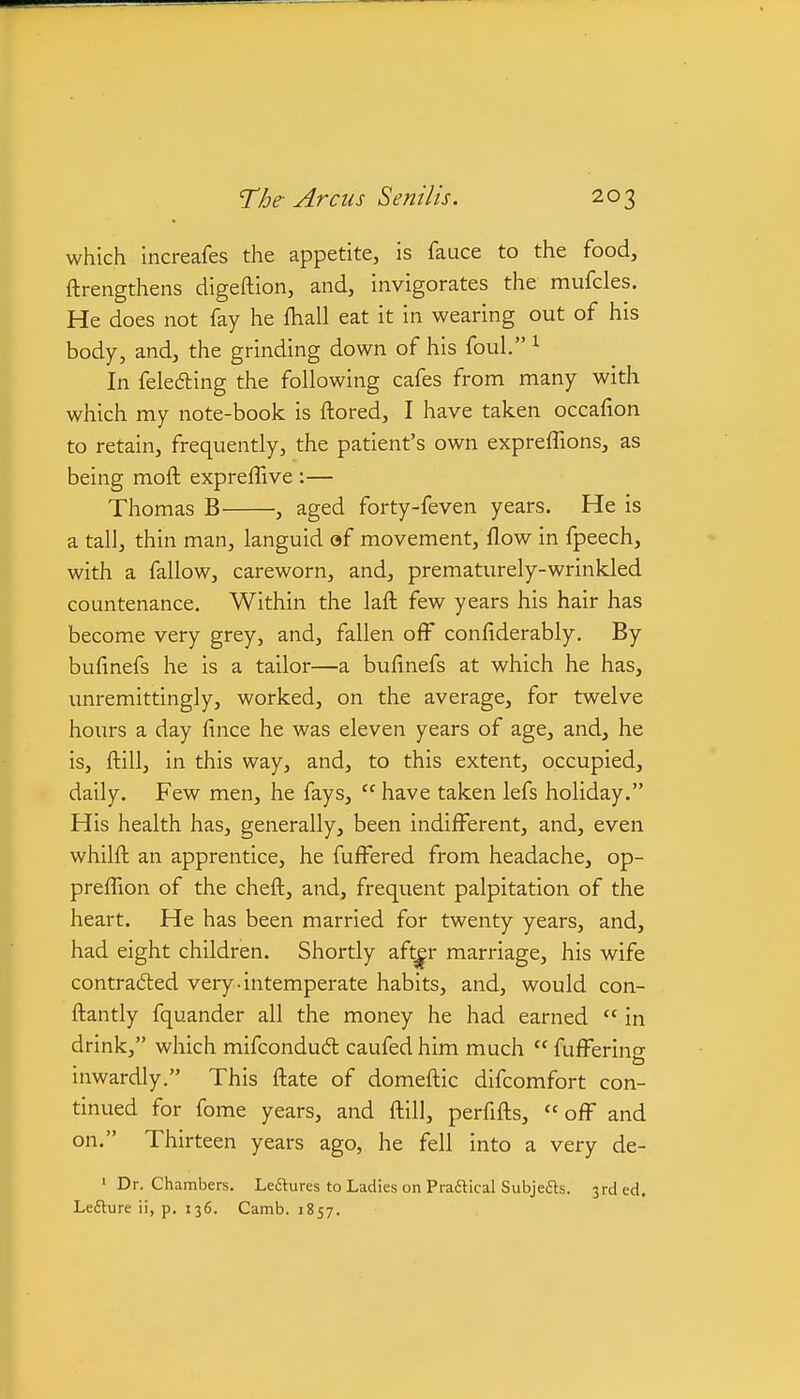 which increafes the appetite, is fauce to the food, ftrengthens digeftion, and, invigorates the mufcles. He does not fay he fliall eat it in wearing out of his body, and, the grinding down of his foul. ^ In felefting the following cafes from many with which my note-book is ftored, I have taken occafion to retain, frequently, the patient's own expreffions, as being moft expreffive :— Thomas B , aged forty-feven years. He is a tall, thin man, languid af movement, flow in fpeech, with a fallow, careworn, and, prematurely-wrinkled countenance. Within the laft few years his hair has become very grey, and, fallen off conflderably. By buflnefs he is a tailor—a bufinefs at which he has, unremittingly, worked, on the average, for twelve hours a day lince he was eleven years of age, and, he is, flill, in this way, and, to this extent, occupied, daily. Few men, he fays,  have taken lefs holiday. His health has, generally, been indifferent, and, even whilft an apprentice, he fuffered from headache, op- preflion of the cheft, and, frequent palpitation of the heart. He has been married for twenty years, and, had eight children. Shortly aft^r marriage, his wife contra6led very-intemperate habits, and, would con- ftantly fquander all the money he had earned  in drink, which mifcondudl caufed him much  fufferine- mwardly. This ftate of domeftic dlfcomfort con- tinued for fome years, and ftill, perfifls, off and on. Thirteen years ago, he fell into a very de- • Dr. Chambers. Lefitures to Ladies on Praftical Subjedls. 3rded. Le£ture ii, p. 136. Camb. 1857.