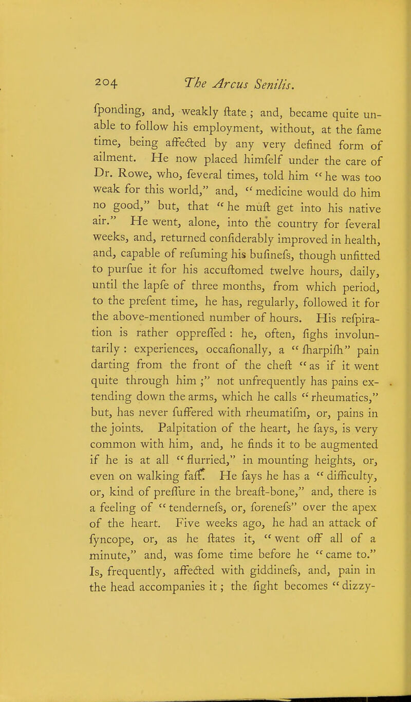 fponding, and, weakly ftate ; and, became quite un- able to follow his employment, without, at the fame time, being affeded by any very defined form of ailment. He now placed himfelf under the care of Dr. Rowe, who, feveral times, told him  he was too weak for this world, and, medicine would do him no good, but, that  he muft get into his native air. He went, alone, into th'e country for feveral weeks, and, returned confiderably improved in health, and, capable of refuming his bufinefs, though unfitted to purfue it for his accuftomed twelve hours, daily, until the lapfe of three months, from which period, to the prefent time, he has, regularly, followed it for the above-mentioned number of hours. His refpira- tion is rather opprefTed: he, often, fighs involun- tarily : experiences, occafionally, a  fharpifh pain darting from the front of the cheft  as if it went quite through him ; not unfrequently has pains ex- tending down the arms, which he calls  rheumatics, but, has never fufFered with rheumatifm, or, pains in the joints. Palpitation of the heart, he fays, is very common with him, and, he finds it to be augmented if he is at all  flurried, in mounting heights, or, even on walking fa{?! He fays he has a  difficulty, or, kind of preflure in the breaft-bone, and, there is a feeling of  tendernefs, or, forenefs over the apex of the heart. Five weeks ago, he had an attack of fyncope, or, as he fl:ates it,  went off all of a minute, and, was fome time before he  came to. Is, frequently, affeded with giddinefs, and, pain in the head accompanies it; the fight becomes  dizzy-