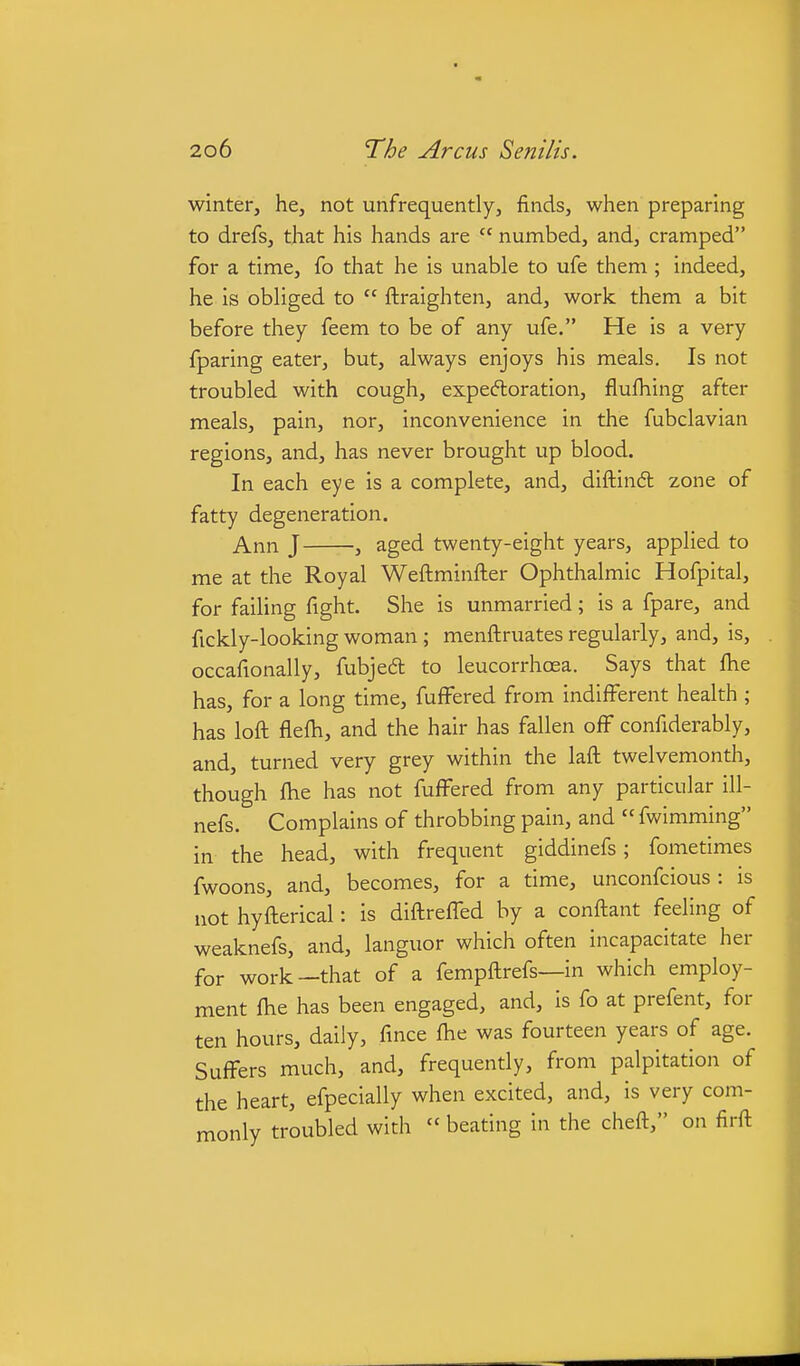 winter, he, not unfrequently, finds, when preparing to drefs, that his hands are  numbed, and, cramped for a time, fo that he is unable to ufe them ; indeed, he is obliged to  ftraighten, and, work them a bit before they feem to be of any ufe. He is a very fparing eater, but, always enjoys his meals. Is not troubled with cough, expectoration, flufhing after meals, pain, nor, inconvenience in the fubclavian regions, and, has never brought up blood. In each eye is a complete, and, diftindl zone of fatty degeneration. Ann J , aged twenty-eight years, applied to me at the Royal Weftminfter Ophthalmic Hofpital, for failing fight. She is unmarried; is a fpare, and fickly-looking woman; menftruates regularly, and, is, occafionally, fubjed to leucorrhoea. Says that fhe has, for a long time, fuffered from indifferent health ; has loft flefh, and the hair has fallen off confiderably, and, turned very grey within the laft twelvemonth, though ftie has not fuffered from any particular ill- nefs. Complains of throbbing pain, and  fwimming in the head, with frequent giddinefs; fometimes fwoons, and, becomes, for a time, unconfcious : is not hyfterical: is diftreffed by a conftant feeling of weaknefs, and, languor which often incapacitate her for work—that of a fempftrefs—in which employ- ment fhe has been engaged, and, is fo at prefent, for ten hours, daily, fmce fhe was fourteen years of age. Suffers much, and, frequently, from palpitation of the heart, efpecially when excited, and, is very com- monly troubled with  beating in the cheft, on firft