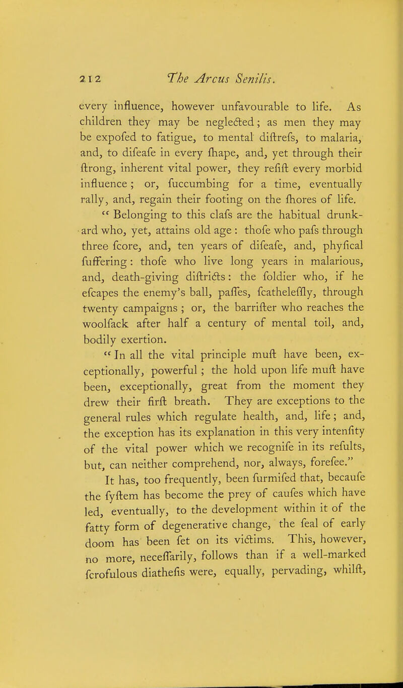 every influence, however unfavourable to life. As children they may be negledled; as men they may be expofed to fatigue, to mental diftrefs, to malaria, and, to difeafe in every fhape, and, yet through their flrong, inherent vital power, they refift every morbid influence; or, fuccumbing for a time, eventually rally, and, regain their footing on the fliores of life,  Belonging to this clafs are the habitual drunk- ard who, yet, attains old age : thofe who pafs through three fcore, and, ten years of difeafe, and, phyfical fufFering: thofe who live long years in malarious, and, death-giving diftridls: the foldier who, if he efcapes the enemy's ball, pafl'es, fcatheleffly, through twenty campaigns ; or, the barrifl:er who reaches the woolfack after half a century of mental toil, and, bodily exertion.  In all the vital principle mufl: have been, ex- ceptionally, powerful; the hold upon life mufl: have been, exceptionally, great from the moment they drew their firft breath. They are exceptions to the general rules which regulate health, and, life; and, the exception has its explanation in this very intenfity of the vital power which we recognife in its refults, but, can neither comprehend, nor, always, forefee. It has, too frequently, been furmifed that, becaufe the fyfliem has become the prey of caufes which have led, eventually, to the development within it of the fatty form of degenerative change, the feal of early doom has been fet on its vidlims. This, however, no more, neceflarily, follows than if a well-marked fcrofulous diathefis were, equally, pervading, whilft.