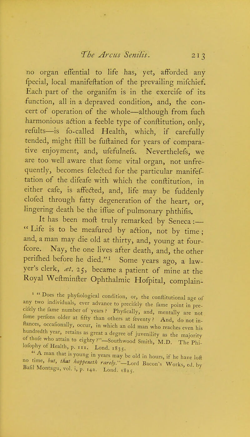 no organ efTential to life has, yet, afforded any fpecial, local manifeftation of the prevailing mifchief. Each part of the organifm is in the exercife of its function, all in a depraved condition, and, the con- cert of operation of the whole—although from fuch harmonious adlion a feeble type of conftitution, only, refults—is fo-called Health, which, if carefully tended, might ftill be fuftained for years of compara- tive enjoyment, and, ufefulnefs. Neverthelefs, we are too well aware that fome vital organ, not unfre- quently, becomes feleded for the particular manifef- tation of the difeafe with which the conftitution, in either cafe, is affeded, and, life may be fuddenly clofed through fatty degeneration of the heart, or, lingering death be the iffue of pulmonary phthifis. It has been moft truly remarked by Seneca:—  Life is to be meafured by adion, not by time ; and, a man may die old at thirty, and, young at four- fcore. Nay, the one lives after death, and, the other periftied before he died.i Some years ago, a law- yer's clerk, at. 25, became a patient of mine at the Royal Weftminfter Ophthalmic Hofpital, complain- ■  Does the phyfiological condition, or, the conftitutional age of any two individuals, ever advance to precifely the fame point in pre- c.fely the fame number of years ? Phyfically, and, mentally are not fome perfons older at fifty than others at feventy ? And, do not in fences, occafionally, occur, in which an old man who reaches even his hundredth year, retains as great a degree of juvenility as the majority ot thofe who attain to eighty ?_Southwood Smith, M.D. The Phi- lofophy of Health, p.m. Lond. 1835.  A man that is young in years may be old in hours, if he have loft no t,me, but, that happeneth rWj,._Lord Bacon's Works, ed. by Baf.I Montagu, vol. i, p. i^z, Lond. ,8^5. ^