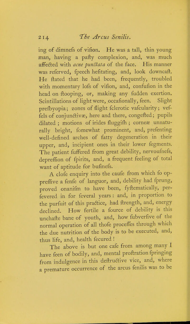 ing of dimnefs of vifion. He was a tall, thin young man, having a pafty complexion, and, was much afFefted with acne punctata of the face. His manner was referved, fpeech hefitating, and, look downcaft. He ftated that he had been, frequently, troubled with momentary lofs of vifion, and, confulion in the head on fkooping, or, making any fudden exertion. Scintillations of light were, occalionally, feen. Slight prefbyopia; zones of flight fclerotic vafcularity; vef- fels of conjundivas, here and there, congefled; pupils dilated ; motions of irides fluggifh ; corneae unnatu- rally bright, fomewhat prominent, and, prefenting well-defined arches of fatty degeneration in their upper, and, incipient ones in their lower fegments. The patient fufFered from great debility, nervoufnefs, deprefTion of fpirits, and, a frequent feeling of total want of aptitude for bufinefs. A clofe enquiry into the caufe from which fo op- prefTive a fenfe of languor, and, debility had fprung, proved onanifm to have been, fyftematically, per- fevered in for feveral years : and, in proportion to the purfuit of this pradice, had flrength, and, energy declined. How fertile a fource of debility is this unchafle bane of youth, and, how fubverfive of the normal operation of all thofe procefTes through which the due nutrition of the body is to be executed, and, thus life, and, health fecured ! The above is but one cafe from among many I have feen of bodily, and, mental proflration fpringing from indulgence in this deftrudlive vice, and, where a premature occurrence of the arcus fenilis was to be