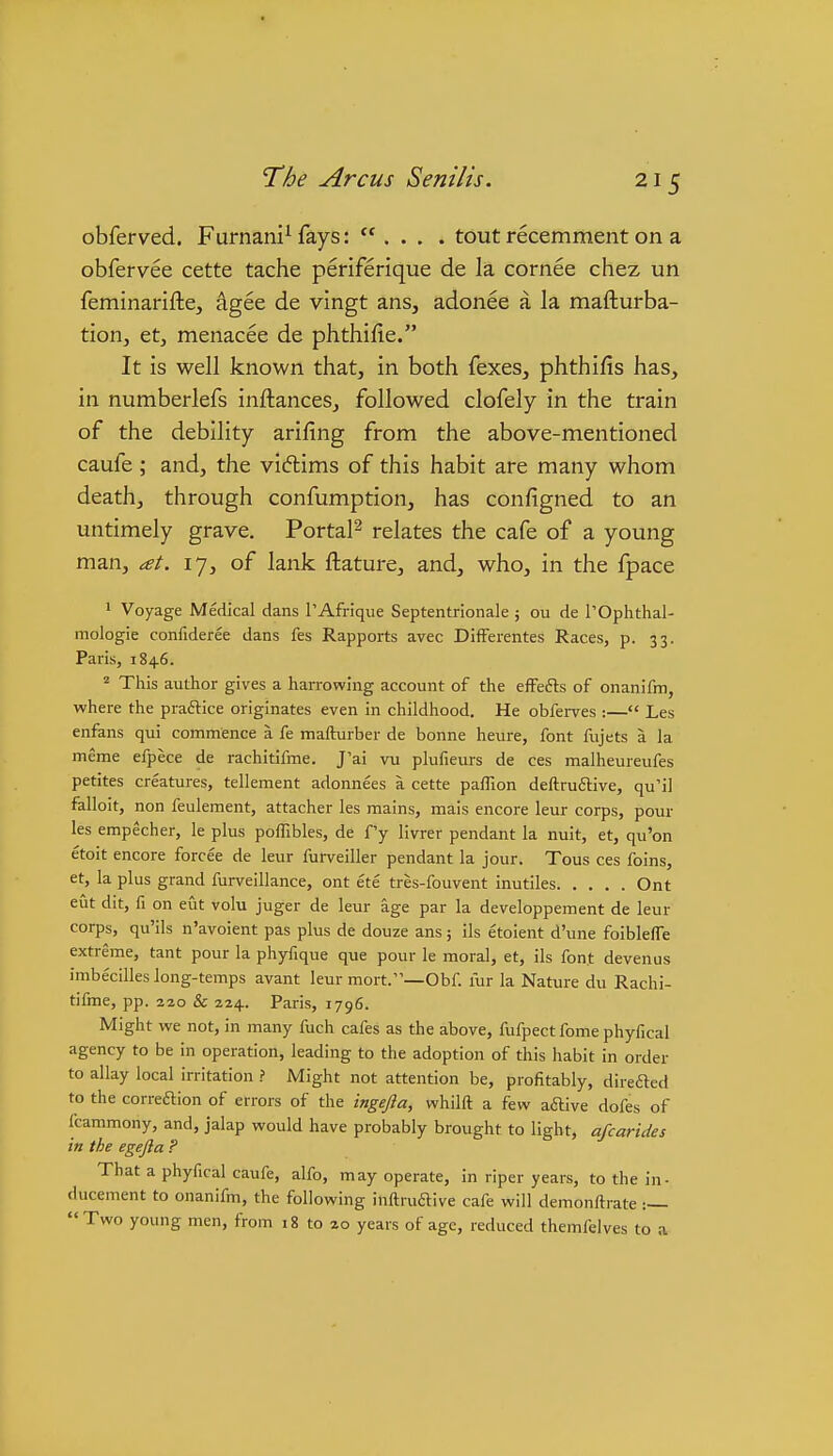 obferved. Furnani^ fays:  . . . . tout recemment on a obfervee cette tache periferique de la cornee chez un feminarifte, ^gee de vingt ans, adonee a la mafturba- tion, etj menacee de phthifie. It is well known that, in both fexes, phthifis has, in numberlefs inftances, followed clofely in the train of the debility arifing from the above-mentioned caufe ; and, the vidlims of this habit are many whom death, through confumption, has configned to an untimely grave. Portal^ relates the cafe of a young man, at. 17, of lank ftature, and, who, in the fpace 1 Voyage Medical dans I'Afrique Septentrionale j ou de TOphthal- mologie confideree dans fes Rapports avec DifFerentes Races, p. 33. Paris, 1846. Tliis author gives a harrowing account of the efFefts of onanifm, where the praftice originates even in childhood. He obferves :— Les enfans qui commence a fe mafturber de bonne heure, font fiijets a la meme efpece de rachitifme. J'ai vu plufieurs de ces malheureufes petites creatures, tellement adonnees a cette paffion deftruilive, qu'il falloit, non feulement, attacher les mains, mais encore leur corps, pour les empecher, le plus pofTibles, de f'y livrer pendant la nuit, et, qu'on etoit encore forcee de leur furveiller pendant la jour. Tous ces foins, et, la plus grand furveillance, ont ete tres-fouvent inutiles Ont eut dit, fi on eut volu juger de leur age par la developpement de leur corps, qu'ils n'avoient pas plus de douze ans; ils etoient d'une foibleffe extreme, tant pour la phyfique que pour le moral, et, ils font devenus imbecilles long-temps avant leur mort.—Obf. fur la Nature du Rachi- tifme, pp. 220 & 224. Paris, 1796. Might we not, in many fuch cafes as the above, fufpect fome phyfical agency to be in operation, leading to the adoption of this habit in order to allay local irritation ? Might not attention be, profitably, direfted to the correftion of errors of the ingefta, whilft a few aftive dofes of fcammony, and, jalap would have probably brought to light, afcarides in the egejla ? That a phyfical caufe, alfo, may operate, in riper years, to the in- ducement to onanifm, the following inftruftive cafe will demonftrate :— Two young men, from 18 to 20 years of age, reduced themfelves to a