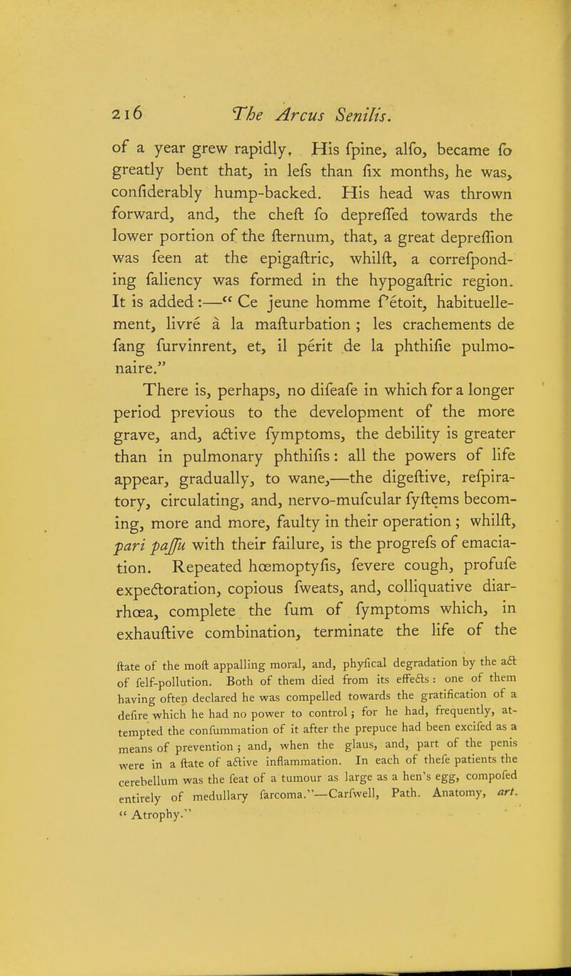 of a year grew rapidly. His fpine, alfo, became fo greatly bent that, in lefs than fix months, he was, confiderably hump-backed. His head was thrown forward, and, the cheft fo deprefled towards the lower portion of the fternum, that, a great depreffion was feen at the epigaftric, whilft, a correfpond- ing faliency was formed in the hypogaftric region. It is added:— Ce jeune homme Tetoit, habituelle- ment, livre a la mafturbation ; les crachements de fang furvinrent, et, il perit de la phthifie pulmo- naire. There is, perhaps, no difeafe in which for a longer period previous to the development of the more grave, and, adive fymptoms, the debility is greater than in pulmonary phthifis: all the powers of life appear, gradually, to wane,—the digeftive, refpira- tory, circulating, and, nervo-mufcular fyftems becom- ing, more and more, faulty in their operation; whilft, pari pajfu with their failure, is the progrefs of emacia- tion. Repeated hoemoptyfis, fevere cough, profufe expectoration, copious fweats, and, colliquative diar- rhoea, complete the fum of fymptoms which, in exhauftive combination, terminate the life of the ftate of the moll appalling moral, and, phyilcal degradation by the aft of felf-pollution. Both of them died from its effefts : one of them having often declared he was compelled towards the gratification of a defire which he had no power to control 5 for he had, frequently, at- tempted the confummation of it after the prepuce had been excifed as a means of prevention ; and, when the glaus, and, part of the penis were in a ftate of aftive inflammation. In each of thefe patients the cerebellum was the feat of a tumour as large as a hen's egg, compofed entirely of medullary farcoma.'—Carfwell, Path. Anatomy, art.  Atrophy.