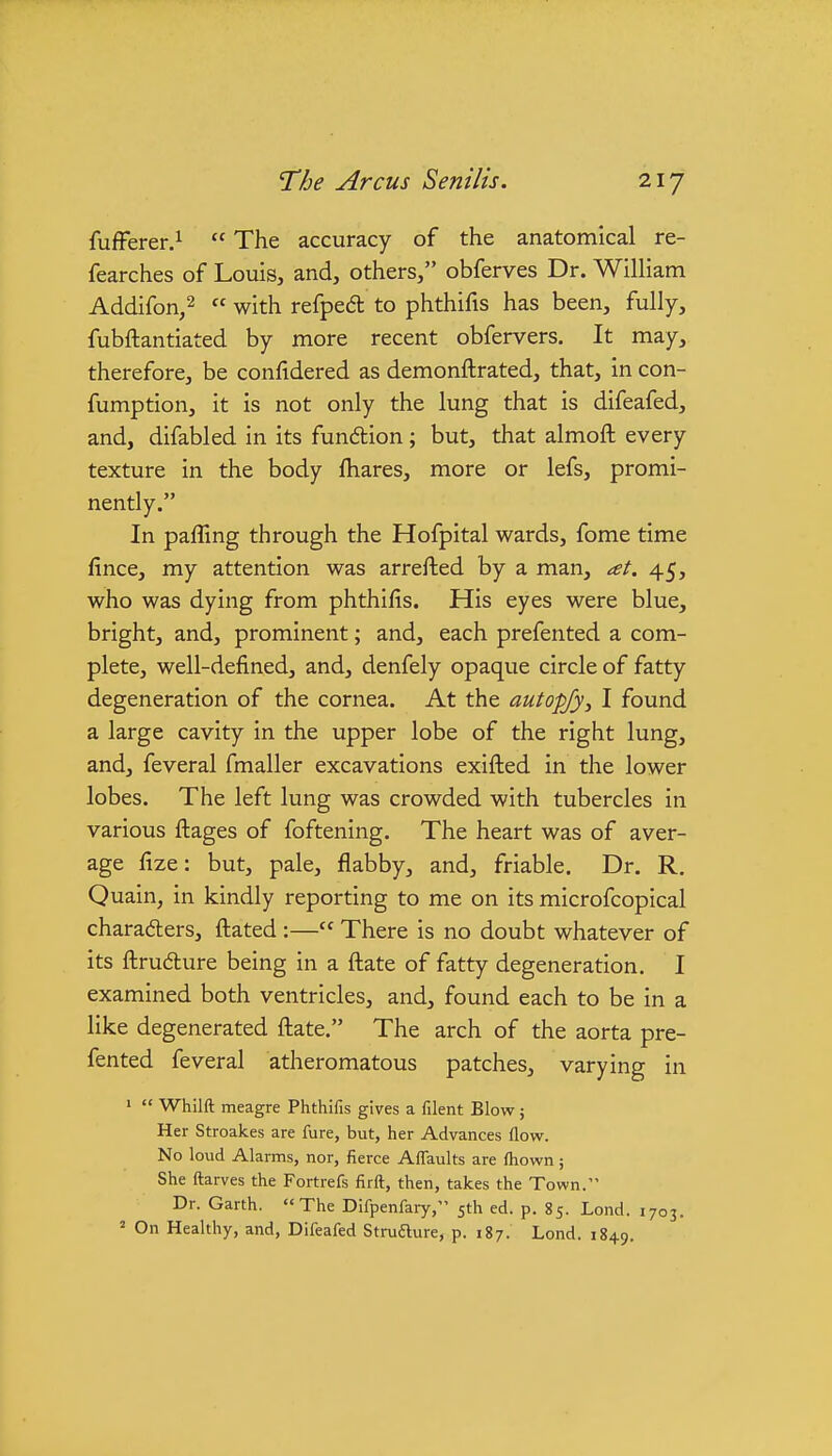 fufFerer.^  The accuracy of the anatomical re- fearches of Louis, and, others, obferves Dr. William Addifon,2 « with refpedt to phthifis has been, fully, fubftantiated by more recent obfervers. It may, therefore, be confidered as demonftrated, that, in con- fumption, it is not only the lung that is difeafed, and, difabled in its funftion; but, that almoft every texture in the body fliares, more or lefs, promi- nently. In pafling through the Hofpital wards, fome time fince, my attention was arrefted by a man, at. 45, who was dying from phthifis. His eyes were blue, bright, and, prominent; and, each prefented a com- plete, well-defined, and, denfely opaque circle of fatty degeneration of the cornea. At the autop/y^ I found a large cavity in the upper lobe of the right lung, and, feveral fmaller excavations exifted in the lower lobes. The left lung was crowded with tubercles in various fliages of foftening. The heart was of aver- age fize: but, pale, flabby, and, friable. Dr. R, Quain, in kindly reporting to me on its microfcopical charadlers, fl;ated :— There is no doubt whatever of its fl:ru6ture being in a fl:ate of fatty degeneration. I examined both ventricles, and, found each to be in a like degenerated fliate. The arch of the aorta pre- fented feveral atheromatous patches, varying in '  Whilft meagre Phthifis gives a filent Blow; Her Stroakes are fure, but, her Advances flow. No loud Alarms, nor, fierce Aflaults are ftiown; She ftarves the Fortrefs firft, then, takes the Town. Dr. Garth. The Difpenfary, 5th ed. p. 85. Lond. 1703. = On Healthy, and, Difeafed Strufture, p. 187. Lond. 1849,