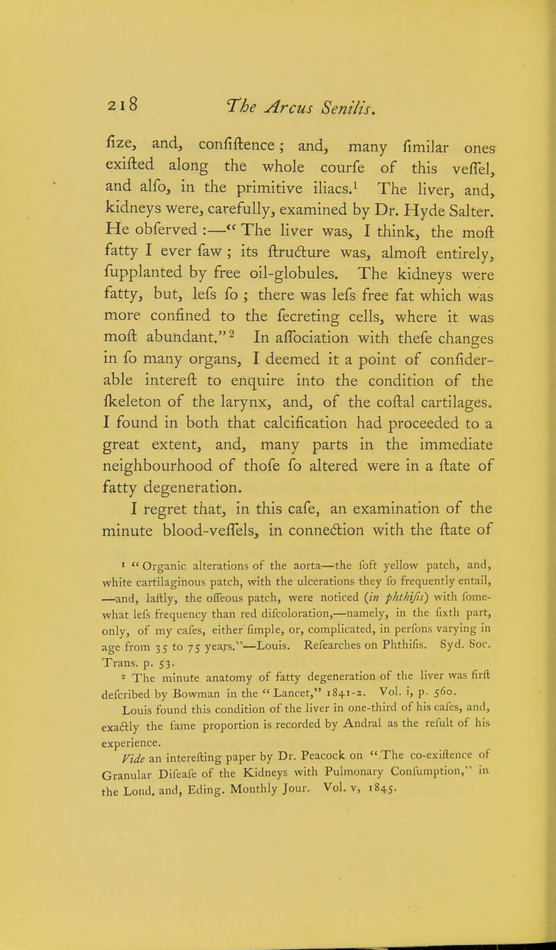 fize, and, confiftence; and, many fimilar ones exifted along the whole courfe of this veflel, and alfo, in the primitive iliacs.^ The liver, and, kidneys were, carefully, examined by Dr. Hyde Salter. He obferved :— The liver was, I think, the moft fatty I ever faw; its ftrudure was, almoft entirely, fupplanted by free oil-globules. The kidneys were fatty, but, lefs fo ; there was lefs free fat which was more confined to the fecreting cells, where it was moft abundant. 2 In aflbciation with thefe changes in fo many organs, I deemed it a point of confider- able intereft to enquire into the condition of the fkeleton of the larynx, and, of the coftal cartilages. I found in both that calcification had proceeded to a great extent, and, many parts in the immediate neighbourhood of thofe fo altered were in a ftate of fatty degeneration. I regret that, in this cafe, an examination of the minute blood-veffels, in connection with the ftate of '  Organic alterations of the aorta—the foft yellow patch, and, white cartilaginous patch, with the ulcerations they fo frequently entail, —and, laftly, the olTeous patch, were noticed {in phthifis) with fome- what lefs frequency than red difcoloration,—namely, in the fixth part, only, of my cafes, either fimple, or, complicated, in perfons varying in age from 35 to 75 yeaj's.—Louis. Refearches on Phthifis. Syd. Soc. Trans, p. 53. 2 The minute anatomy of fatty degeneration of the liver was firft defcribed by Bowman in the Lancet, i84i-z. Vol. i, p. 560. Louis found this condition of the liver in one-third of his cafes, and, exaftly the fame proportion is recorded by Andral as the refult of his experience. Vide an interefting paper by Dr. Peacock on  The co-exiftence of Granular Difeafe of the Kidneys with Pulmonary Confumption, in the Lond. and, Eding. Monthly Jour. Vol. v, 1845.