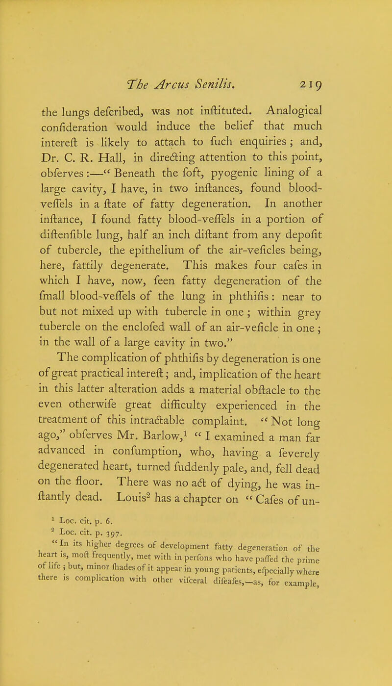 the lungs defcribed, was not inftituted. Analogical confideration would induce the belief that much intereft is likely to attach to fuch enquiries ; and. Dr. C. R. Hall, in direding attention to this point, obferves :— Beneath the foft, pyogenic lining of a large cavity, I have, in two inftances, found blood- veflels in a ftate of fatty degeneration. In another inftance, I found fatty blood-veffels in a portion of diftenfible lung, half an inch diftant from any depofit of tubercle, the epithelium of the air-veficles being, here, fattily degenerate. This makes four cafes in which I have, now, feen fatty degeneration of the fmall blood-veffels of the lung in phthilis: near to but not mixed up with tubercle in one ; within grey tubercle on the enclofed wall of an air-veficle in one ; in the wall of a large cavity in two. The complication of phthifis by degeneration is one of great practical intereft; and, implication of the heart in this latter alteration adds a material obftacle to the even otherwife great difficulty experienced in the treatment of this intradable complaint.  Not long ago, obferves Mr. Barlow,^  I examined a man far advanced in confumption, who, having a feverely degenerated heart, turned fuddenly pale, and, fell dead on the floor. There was no aft of dying, he was in- ftantly dead. Louis^ has a chapter on  Cafes of un- ' Loc. cit, p. 6.  Loc. cit. p. 397. «In its higher degrees of development fatty degeneration of the heart is, moft frequently, met with in perfons who have paffed the prime of life ; but, minor fhades of it appear in young patients, efpecially where there is complication with other vifceial difeafes,-as, for example