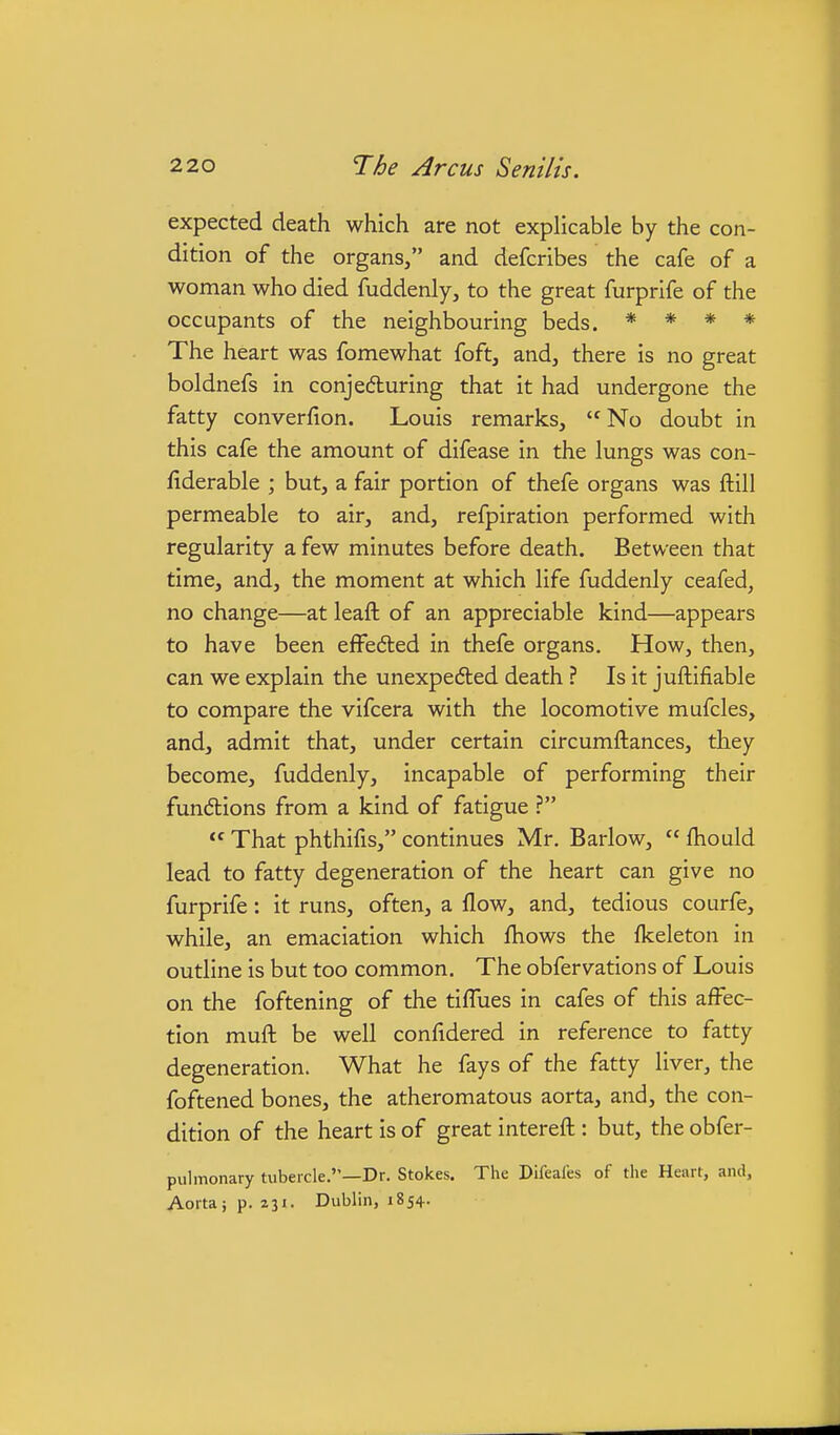 expected death which are not explicable by the con- dition of the organs, and defcribes the cafe of a woman who died fuddenly, to the great furprife of the occupants of the neighbouring beds. * * * * The heart was fomewhat foft, and, there is no great boldnefs in conjefluring that it had undergone the fatty converfion. Louis remarks, No doubt in this cafe the amount of difease in the lungs was con- fiderable ; but, a fair portion of thefe organs was ftill permeable to air, and, refpiration performed with regularity a few minutes before death. Between that time, and, the moment at which life fuddenly ceafed, no change—at leaft of an appreciable kind—appears to have been effe6led in thefe organs. How, then, can we explain the unexpe6ted death ? Is it juftifiable to compare the vifcera with the locomotive mufcles, and, admit that, under certain circumftances, they become, fuddenly, incapable of performing their fundtions from a kind of fatigue ?  That phthifis, continues Mr. Barlow,  Ihould lead to fatty degeneration of the heart can give no furprife: it runs, often, a flow, and, tedious courfe, while, an emaciation which fliows the fkeleton in outline is but too common. The obfervations of Louis on the foftening of the tiflues in cafes of this affec- tion mufl: be well confidered in reference to fatty degeneration. What he fays of the fatty liver, the foftened bones, the atheromatous aorta, and, the con- dition of the heart is of great intereft:: but, the obfer- pulmonary tubercle.—Dr. Stokes. The Difeales of the Heart, and, Aortajp. zji. Dublin, 1854.