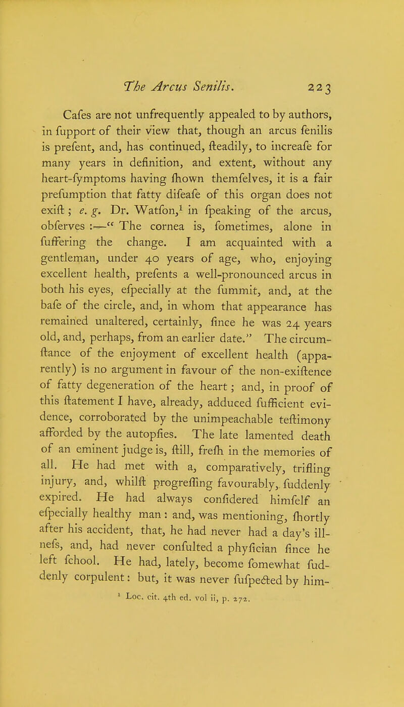 Cafes are not unfrequently appealed to by authors, in fupport of their view that, though an arcus fenilis is prefent, and, has continued, fteadily, to increafe for many years in definition, and extent, without any heart-fymptoms having fhown themfelves, it is a fair prefumption that fatty difeafe of this organ does not exift ; e. g. Dr. Watfon,^ in fpeaking of the arcus, obferves :— The cornea is, fometimes, alone in fuffering the change. I am acquainted with a gentleman, under 40 years of age, who, enjoying excellent health, prefents a well-pronounced arcus in both his eyes, efpecially at the fummit, and, at the bafe of the circle, and, in whom that appearance has remained unaltered, certainly, fince he was 24 years old, and, perhaps, from an earlier date. The circum- ftance of the enjoyment of excellent health (appa- rently) is no argument in favour of the non-exiftence of fatty degeneration of the heart; and, in proof of this ftatement I have, already, adduced fufficient evi- dence, corroborated by the unimpeachable teftimony afforded by the autopfies. The late lamented death of an eminent judge is, ftill, frefli in the memories of all. He had met with a, comparatively, trifling injury, and, whilfl: progreffing favourably,, fuddenly expired. He had always confidered himfelf an efpecially healthy man: and, was mentioning, fhortly after his accident, that, he had never had a day's ill- nefs, and, had never confulted a phyfician fince he left fchool. He had, lately, become fomewhat fud- denly corpulent: but, it was never fufpedted by him- ' Loc. cit. 4th ed. vol ii, p. 272.