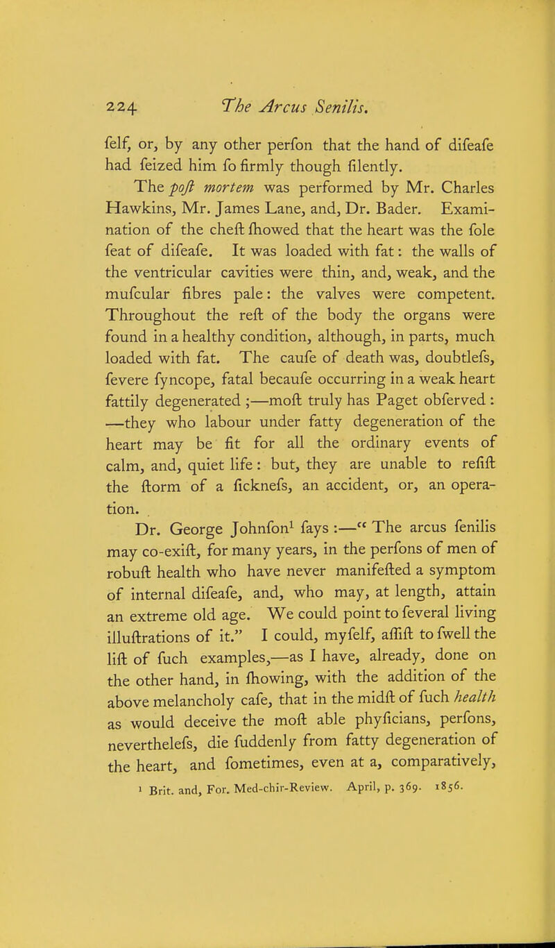 felf, or, by any other perfon that the hand of difeafe had feized him fo firmly though filently. The poji mortem was performed by Mr. Charles Hawkins, Mr. James Lane, and, Dr. Bader, Exami- nation of the cheft fhowed that the heart was the fole feat of difeafe. It was loaded with fat: the walls of the ventricular cavities were thin, and, weak, and the mufcular fibres pale: the valves were competent. Throughout the reft of the body the organs were found in a healthy condition, although, in parts, much loaded with fat. The caufe of death was, doubtlefs, fevere fyncope, fatal becaufe occurring in a weak heart fattily degenerated ;—moft truly has Paget obferved: —they who labour under fatty degeneration of the heart may be fit for all the ordinary events of calm, and, quiet life: but, they are unable to refift the ftorm of a ficknefs, an accident, or, an opera- tion. Dr. George Johnfon^ fays :— The arcus fenilis may co-exift, for many years, in the perfons of men of robuft health who have never manifefted a symptom of internal difeafe, and, who may, at length, attain an extreme old age. We could point to feveral living illuftrations of it. I could, myfelf, affift to fwell the lift of fuch examples,—as I have, already, done on the other hand, in ftiowing, with the addition of the above melancholy cafe, that in the midft of fuch health as would deceive the moft able phyficians, perfons, neverthelefs, die fuddenly from fatty degeneration of the heart, and fometimes, even at a, comparatively, > Brit, and. For. Med-chir-Review. April, p. 369. 1856.