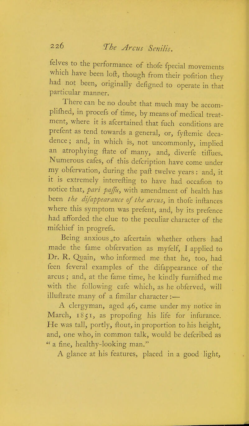 2 26 q-he Arcus Senilis. felves to the performance of thofe fpecial movements which have been loft, though from their pofition they had not been, originally defigned to operate in that particular manner. There can be no doubt that much may be accom- pliftied, in procefs of time, by means of medical treat- ment, where it is afcertained that fuch conditions are prefent as tend towards a general, or, fyftemic deca- dence; and, in which is, not uncommonly, implied an atrophying ftate of many, and, diverfe tiffues. Numerous cafes, of this defcription have come under my obfervation, during the paft twelve years : and, it it is extremely interefting to have had occafion to notice that, pari pajfu, with amendment of health has been the difappearance of the arcuSy in thofe inftances where this symptom was prefent, and, by its prefence had afforded the clue to the peculiar character of the mifchief in progrefs. Being anxious .to afcertain whether others had made the fame obfervation as myfelf, I applied to Dr. R. Quain, who informed me that he, too, had feen feveral examples of the difappearance of the arcus; and, at the fame time, he kindly furnifhed me with the following cafe which, as he obferved, will illuftrate many of a fimilar character:— A clergyman, aged 46, came under my notice in March, 1851, as propofing his life for infurance. He was tall, portly, ftout, in proportion to his height, and, one who, in common talk, would be defcribed as  a fine, healthy-looking man. A glance at his features, placed in a good light.