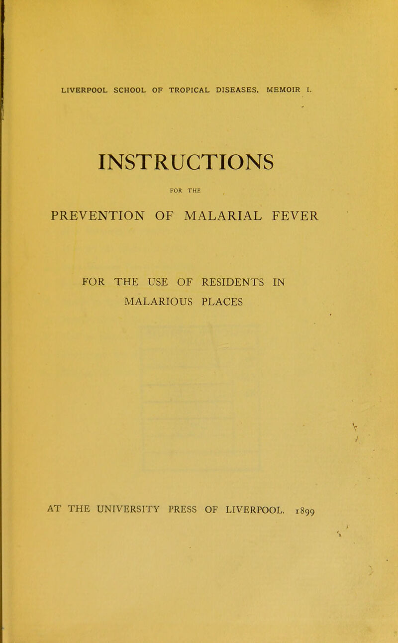 LIVERPOOL SCHOOL OF TROPICAL DISEASES. MEMOIR I. INSTRUCTIONS FOR THE PREVENTION OF MALARIAL FEVER FOR THE USE OF RESIDENTS IN MALARIOUS PLACES AT THE UNIVERSITY PRESS OF LIVERPOOL. 1899