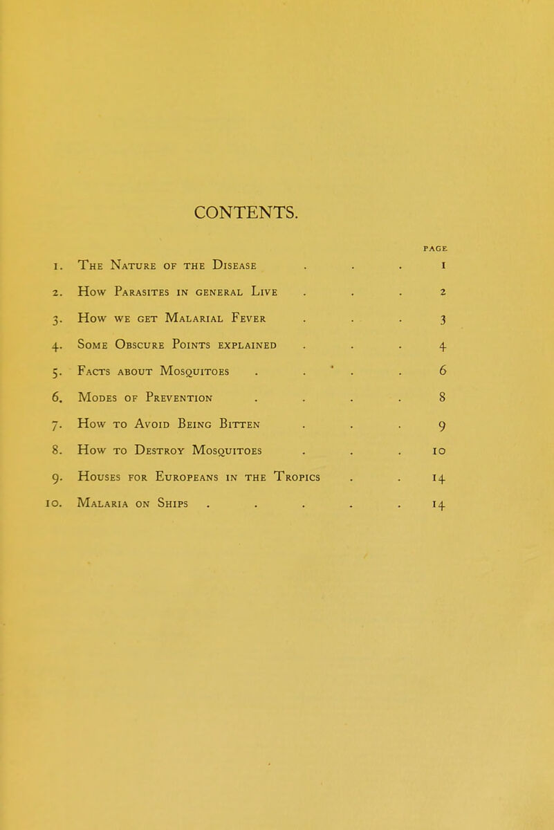 CONTENTS. PAGE I. The Nature of the Disease I 2. How Parasites in general Live 2 3- How WE get Malarial Fever 3 4- Some Obscure Points explained 4- 5- Facts about Mosquitoes . . ' . 6 6. Modes of Prevention 8 7- How TO Avoid Being Bitten 9 8. How TO Destroy Mosquitoes lO 9- Houses for Europeans in the Tropics 14 lO. Malaria on Ships .... 14