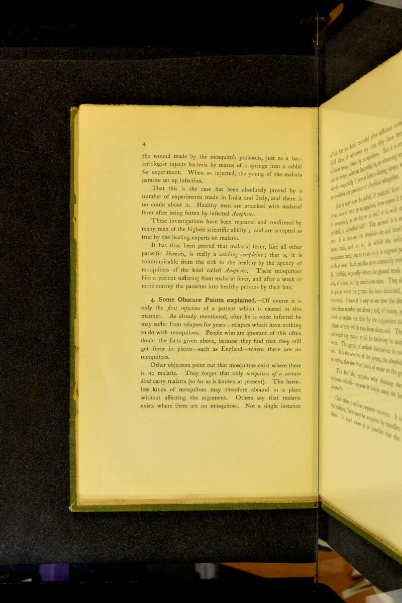 the wound made by the mosquito's proboscis, just as a bac- teriologist injects bacteria by means of a syringe into a rabbit for experiment. When so injected, the young of the malaria parasite set up infection. That this is the case has been absolutely proved by a number of experiments made in India and Italy, and there is no doubt about it. Healthy men are attacked with malarial fever after being bitten by infected Anopheles. These investigations have been repeated and confirmed by many men of the highest scientific ability ; and are accepted as true by the leading experts on malaria. It has thus been proved that malarial fever, like all other parasitic diseases, is really a catching complaint; that is, it is communicable from the sick to the healthy by the agency of mosquitoes of the kind called Anopheles. These mosquitoes bite a patient suflFering from malarial fever, and after a week or more convey the parasites into healthy persons by their bite. 4. Some Obscure Points explained.—Of course it is only the first infection of a patient which is caused in this manner. As already mentioned, after he is once infected he may suffer from relapses for years—relapses which have nothing to do with mosquitoes. People who are ignorant of this often doubt the facts given above, because they find that they still get fever in places—such as England—where there are no mosquitoes. Other objectors point out that mosquitoes exist where there is no malaria. They forget that only mosquitoes of a certain kind carry malaria (so far as is known at present). The harm- less kinds of mosquitoes may therefore abound in a place without affecting the argument. Others say that malaria exists where there are no mosquitoes. Not a single instance