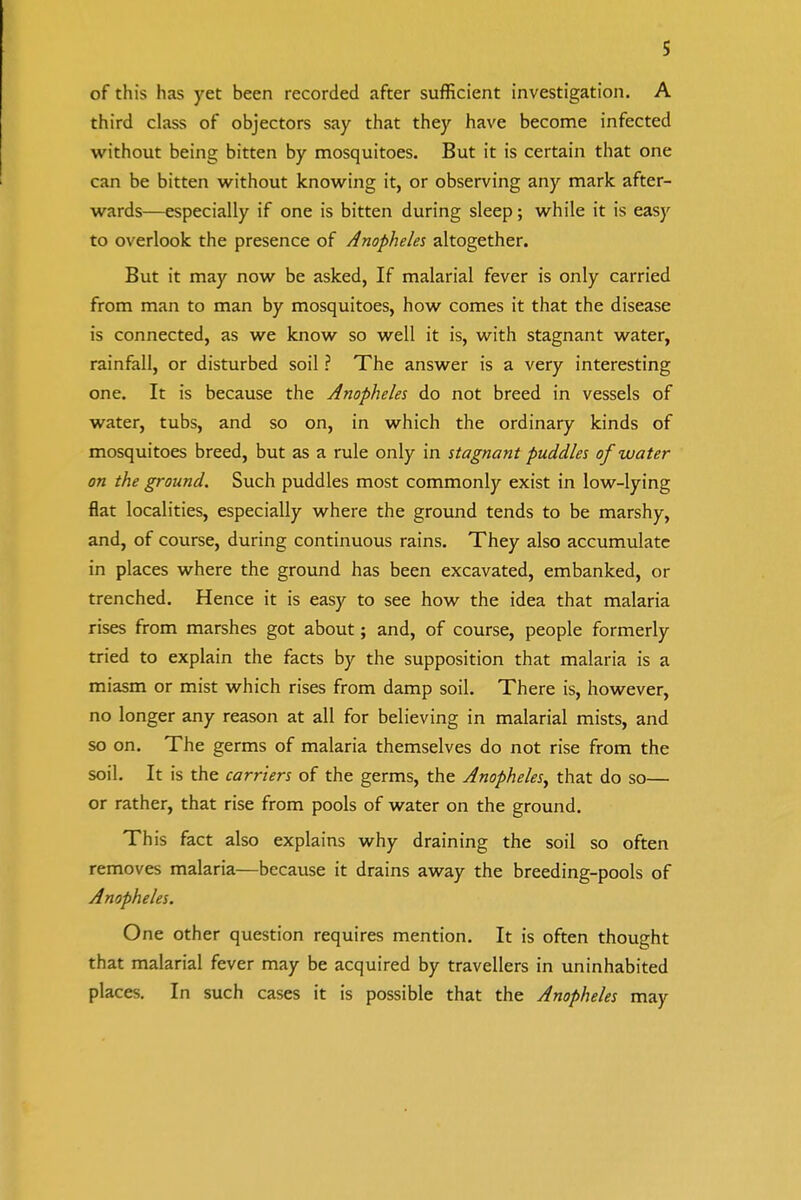 of this has yet been recorded after sufficient investigation. A third class of objectors say that they have become infected without being bitten by mosquitoes. But it is certain that one can be bitten without knowing it, or observing any mark after- wards—especially if one is bitten during sleep; while it is easy to overlook the presence of Anopheles altogether. But it may now be asked, If malarial fever is only carried from man to man by mosquitoes, how comes it that the disease is connected, as we know so well it is, with stagnant water, rainfall, or disturbed soil ? The answer is a very interesting one. It is because the Anopheles do not breed in vessels of water, tubs, and so on, in which the ordinary kinds of mosquitoes breed, but as a rule only in stagnant puddles of water on the ground. Such puddles most commonly exist in low-lying flat localities, especially where the ground tends to be marshy, and, of course, during continuous rains. They also accumulate in places where the ground has been excavated, embanked, or trenched. Hence it is easy to see how the idea that malaria rises from marshes got about; and, of course, people formerly tried to explain the facts by the supposition that malaria is a miasm or mist which rises from damp soil. There is, however, no longer any reason at all for believing in malarial mists, and so on. The germs of malaria themselves do not rise from the soil. It is the carriers of the germs, the Anopheles^ that do so— or rather, that rise from pools of water on the ground. This fact also explains why draining the soil so often removes malaria—because it drains away the breeding-pools of Anopheles. One other question requires mention. It is often thought that malarial fever may be acquired by travellers in uninhabited places. In such cases it is possible that the Anopheles may