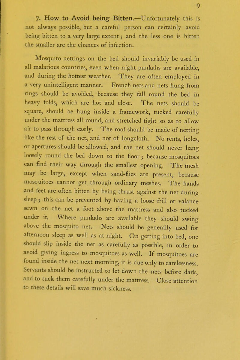 7- How to Avoid being Bitten.—Unfortunately this is not always possible, but a careful person can certainly avoid being bitten to a very large extent; and the less one is bitten the smaller are the chances of infection. Mosquito nettings on the bed should invariably be used in all malarious countries, even when night punkahs are available, and during the hottest weather. They are often employed in a very unintelligent manner. French nets and nets hung from rings should be avoided, because they fall round the bed in heavy folds, which are hot and close. The nets should be square, should be hung inside a framework, tucked carefully under the mattress all round, and stretched tight so as to allow air to pass through easily. The roof should be made of netting like the rest of the net, and not of longcloth. No rents, holes, or apertures should be allowed, and the net should never hang loosely round the bed down to the floor; because mosquitoes can find their way through the smallest opening. The mesh may be large, except when sand-flies are present, because mosquitoes cannot get through ordinary meshes. The hands and feet are often bitten by being thrust against the net during sleep; this can be prevented by having a loose frill or valance sewn on the net a foot above the mattress and also tucked under it. Where punkahs are available they should swing above the mosquito net. Nets should be generally used for afternoon sleep as well as at night. On getting into bed, one should slip inside the net as carefully as possible, in order to avoid giving ingress to mosquitoes as well. If mosquitoes are found inside the net next morning, it is due only to carelessness. Servants should be instructed to let down the nets before dark, and to tuck them carefully under the mattress. Close attention to these details will save much sickness.