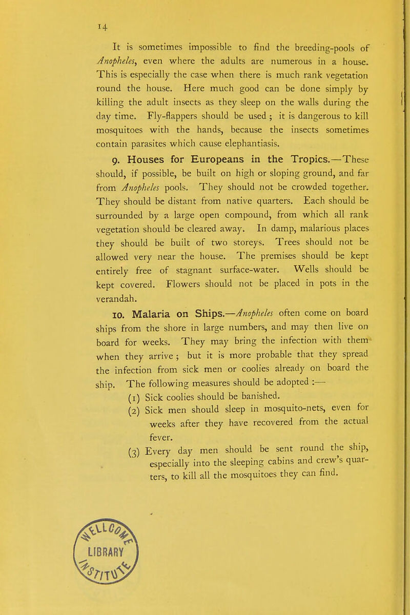 It is sometimes impossible to find the breeding-pools of Anopheles, even where the adults are numerous in a house. This is especially the case when there is much rank vegetation round the house. Here much good can be done simply by killing the adult insects as they sleep on the walls during the day time. Fly-flappers should be used ; it is dangerous to kill mosquitoes with the hands, because the insects sometimes contain parasites which cause elephantiasis. 9. Houses for Europeans in the Tropics.—These should, if possible, be built on high or sloping ground, and far from Anopheles pools. They should not be crowded together. They should be distant from native quarters. Each should be surrounded by a large open compound, from which all rank vegetation should be cleared away. In damp, malarious places they should be built of two storeys. Trees should not be allowed very near the house. The premises should be kept entirely free of stagnant surface-water. Wells should be kept covered. Flowers should not be placed in pots in the verandah. ID. Malaria on Ships.—Anopheles often come on board ships from the shore in large numbers, and may then live on board for weeks. They may bring the infection with them* when they arrive ; but it is more probable that they spread the infection from sick men or coolies already on board the ship. The following measures should be adopted :—• (1) Sick coolies should be banished. (2) Sick men should sleep in mosquito-nets, even for weeks after they have recovered from the actual fever. (3) Every day men should be sent round the ship, especially into the sleeping cabins and crew's quar- ters, to kill all the mosquitoes they can find.