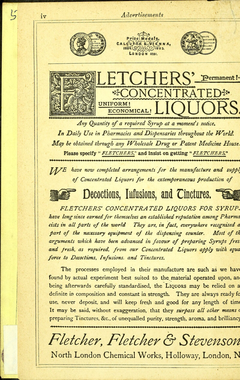 LETCH ERS' •^^CONCENTRATED*^ UNIFORM! ECONOMICAL! LIQUORS. ^ny Quantity of a required Syrup at a moment*s notice^ In Daily Use in Pharmacies and Dispensaries throughout the World. ■ May he obtained through any Wholesale Drug or Patent Medicine Houses Please specify  Fletchers;- and Insist on getting  Fletchers:' ■ ^^^^ ''iow completed arrangements for the manufacture and supply of Concentrated Liquors for the extemporaneous prodtiction of Decoctions, Infusions, and Cinctures. FLETCHERS CONCENTRATED LIQUORS FOR SYRUP, have long since earned for themselves an established reputation among Pkarma cists in all parts of tfie world They are, in fact^ everywhere recognised a part of the necessary equipment of the dispensing counter. Most of th arguments which have been advanced in favour of preparing Syrups freS' and fresh, as required, from our Concentrated Liquors apply with equa force to Decoctions, Infusions, and Tinctures. The processes employed in their manufacture are such as we hav( found by actual experiment best suited to the material operated upon, an( being afterwards carefully standardised, the Liquors may be relied on a definite in composition and constant in strength. They are always ready fc use, never deposit, and will keep fres.h and good for any length of tim« It may be said, without exaggeration, that they surpass all other means c preparing Tinctures, &c., of unequalled purity, strength, aroma, and brilliancj Fletcher, Fletcher & Stevenson North London Chemical Works, HoIIoway, London, N