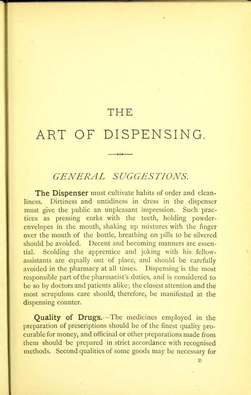 ART OF DISPENSING. GENERAL SUGGESTIONS. The Dispenser must cultivate habits of order and clean- liness. Dirtiness and untidiness in dress in the dispenser must give the public an unpleasant impression. Such prac- tices as pressing corks with the teeth, holding powder- envelopes in the mouth, shaking up mixtures with the finger over the mouth of the bottle, breathing on pills to be silvered should be avoided. Decent and becoming manners are essen- tial. Scolding the apprentice and joking with his fellow- assistants are equally out of place, and should be carefully avoided in the pharmacy at all times. Dispensing is the most responsible part of the pharmacist's duties, and is considered to be so by doctors and patients alike; the closest attention and the most scrupulous care should, therefore, be manifested at the dispensing counter. Quality of Drugs.—The medicines employed in the preparation of prescriptions should be of the finest quality pro- curable for money, and officinal or other preparations made from them should be prepared in strict accordance with recognised methods. Second qualities of some goods may be necessary for