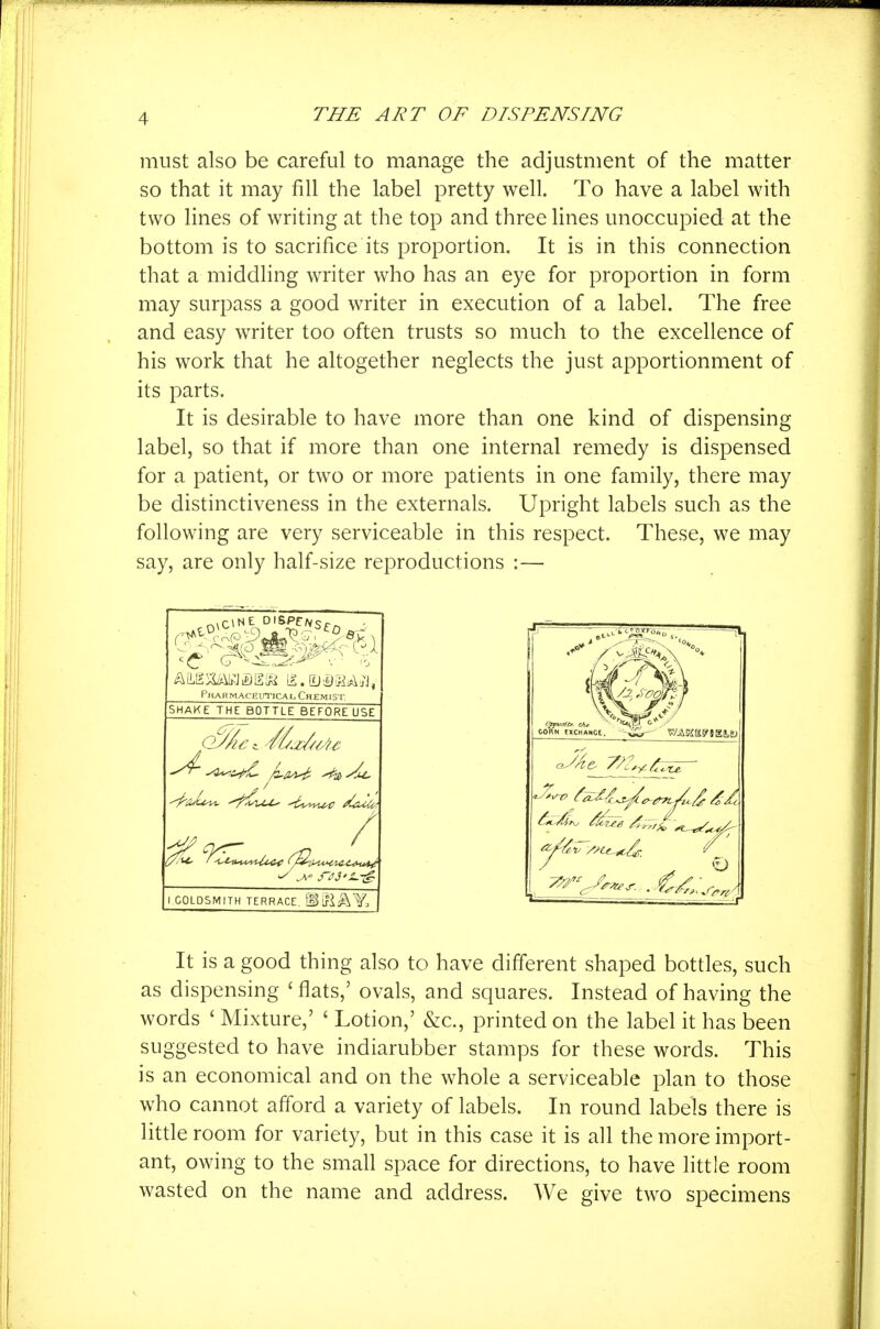 must also be careful to manage the adjustment of the matter so that it may fill the label pretty well. To have a label with two lines of writing at the top and three lines unoccupied at the bottom is to sacrifice its proportion. It is in this connection that a middling writer who has an eye for proportion in form may surpass a good writer in execution of a label. The free and easy writer too often trusts so much to the excellence of his work that he altogether neglects the just apportionment of its parts. It is desirable to have more than one kind of dispensing label, so that if more than one internal remedy is dispensed for a patient, or two or more patients in one family, there may be distinctiveness in the externals. Upright labels such as the following are very serviceable in this respect. These, we may say, are only half-size reproductions :— P/^ARMACEuTicAL Chemist, SHAKE THE BOTTLE BEFORE USE GOLDSMITH TERRACE. [glflA'y. It is a good thing also to have different shaped bottles, such as dispensing ' flats,' ovals, and squares. Instead of having the words ' Mixture,' ' Lotion,' &c., printed on the label it has been suggested to have indiarubber stamps for these words. This is an economical and on the whole a serviceable plan to those who cannot afford a variety of labels. In round labels there is little room for variety, but in this case it is all the more import- ant, owing to the small space for directions, to have little room wasted on the name and address. We give two specimens