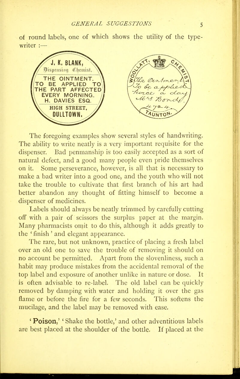 of round labels, one of which shows the utility of the type- writer :— The foregoing examples show several styles of handwriting. The ability to write neatly is a very important requisite for the dispenser. Bad penmanship is too easily accepted as a sort of natural defect, and a good many people even pride themselves on it. Some perseverance, however, is all that is necessary to make a bad writer into a good one, and the youth who will not take the trouble to cultivate that first branch of his art had better abandon any thought of fitting himself to become a dispenser of medicines. Labels should always be neatly trimmed by carefully cutting off with a pair of scissors the surplus paper at the margin. Many pharmacists omit to do this, although it adds greatly to the ' finish ' and elegant appearance. The rare, but not unknown, practice of placing a fresh label over an old one to save the trouble of removing it should on no account be permitted. Apart from the slovenliness, such a habit may produce mistakes from the accidental removal of the top label and exposure of another unlike in nature or dose. It is often advisable to re-label. The old label can be quickly removed by damping with water and holding it over the gas flame or before the fire for a few seconds. This softens the mucilage, and the label may be removed with ease. * Poison,' ' Shake the bottle,' and other adventitious labels are best placed at the shoulder of the bottle. If placed at the