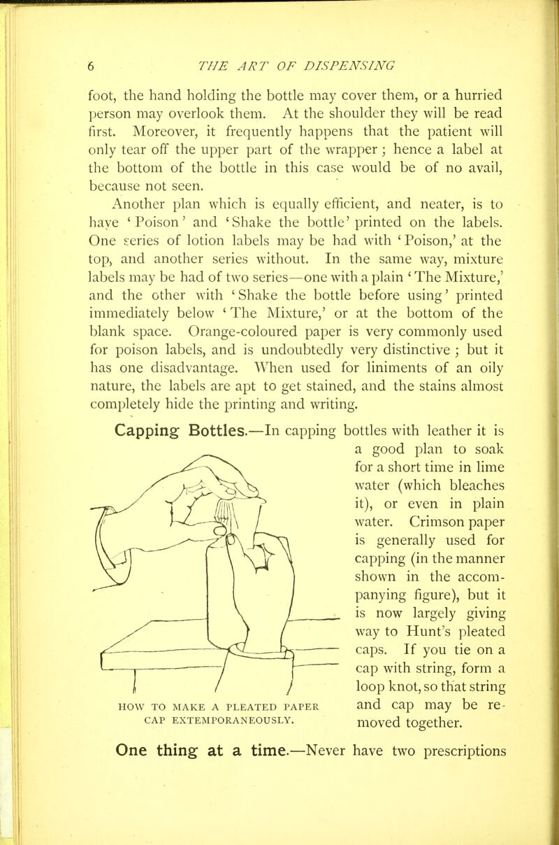 foot, the hand holding the bottle may cover them, or a hurried person may overlook them. At the shoulder they will be read first. Moreover, it frequently happens that the patient will only tear off the upper part of the wrapper ; hence a label at the bottom of the bottle in this case would be of no avail, because not seen. Another plan which is equally efficient, and neater, is to have 'Poison' and 'Shake the bottle'printed on the labels. One series of lotion labels may be had with ' Poison,' at the top, and another series without. In the same way, mixture labels may be had of two series—one with a plain ' The Mixture,' and the other with ' Shake the bottle before using' printed immediately below ' The Mixture,' or at the bottom of the blank space. Orange-coloured paper is very commonly used for poison labels, and is undoubtedly very distinctive ; but it has one disadvantage. When used for liniments of an oily nature, the labels are apt to get stained, and the stains almost completely hide the printing and writing. Capping Bottles.—In capping bottles with leather it is a good plan to soak for a short time in Hme water (which bleaches it), or even in plain water. Crimson paper is generally used for capping (in the manner shown in the accom- panying figure), but it is now largely giving way to Hunt's pleated caps. If you tie on a cap with string, form a loop knot, so that string HOW TO MAKE A PLEATED PAPER aud Cap may bc re- CAP EXTEMPORANEOUSLY. UlOVCd tOgCthcr. One thing at a time.—Never have two prescriptions
