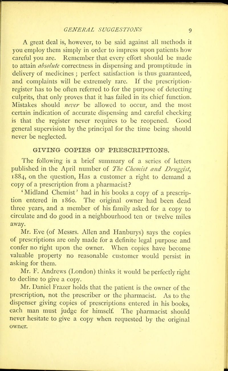 ■I GENERAL SUGGESTIONS 9 A great deal is, however, to be said against all methods it you employ them simply in order to impress upon patients how careful you are. Remember that every effort should be made to attain absolicte correctness in dispensing and promptitude in delivery of medicines ; perfect satisfaction is thus guaranteed, and complaints will be extremely rare. If the prescription- register has to be often referred to for the purpose of detecting culprits, that only proves that it has failed in its chief function. Mistakes should never be allowed to occur, and the most certain indication of accurate dispensing and careful checking is that the register never requires to be reopened. Good general supervision by the principal for the time being should never be neglected. GIVIISrO COPIES OF PRESCRIPTIONS. The following is a brief summary of a series of letters published in the April number of The Chemist and Druggist, 1884, on the question. Has a customer a right to demand a copy of a prescription from a pharmacist? ' Midland Chemist' had in his books a copy of a prescrip- tion entered in i860. The original owner had been dead three years, and a member of his family asked for a copy to circulate and do good in a neighbourhood ten or twelve miles away. Mr. Eve (of Messrs. Allen and Hanburys) says the copies of prescriptions are only made for a definite legal purpose and confer no right upon the owner. When copies have become valuable property no reasonable customer would persist in asking for them. Mr. F. Andrews (London) thinks it would be perfectly right to decline to give a copy. Mr. Daniel Frazer holds that the patient is the owner of the prescription, not the prescriber or the pharmacist. As to the dispenser giving copies of prescriptions entered in his books, each man must judge for himself. The pharmacist should never hesitate to give a copy when requested by the original owner.