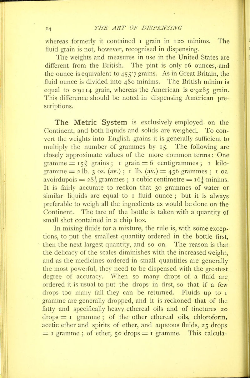 whereas formerly it contained i grain in 120 minims. The fluid grain is not, however, recognised in dispensing. The weights and measures in use in the United States are different from the British. The pint is only 16 ounces, and the ounce is equivalent to 4557 grains. As in Great Britain, the fluid ounce is divided into 480 minims. The British minim is equal to 0-9114 grain, whereas the American is 0-9285 grain. This difference should be noted in dispensing American pre- scriptions. The Metric System is exclusively employed on the Continent, and both liquids and solids are weighed. To con- vert the weights into English grains it is generally sufficient to multiply the number of grammes by 15. The following are closely approximate values of the more common terms : One gramme =15! grains; i grain = 6 centigrammes; i kilo- gramme = 2 lb, 3 oz. (av.) ; i lb. (av.) = 456 grammes ; i oz. avoirdupois = 28^, grammes ; i cubic centimetre = 16^ minims. It is fairly accurate to reckon that 30 grammes of water or similar Hquids are equal to i fluid ounce ; but it is always preferable to weigh all the ingredients as would be done on the Continent. The tare of the bottle is taken with a quantity of small shot contained in a chip box. In mixing fluids for a mixture, the rule is, wnth some excep- tions, to put the smallest quantity ordered in the bottle first, then the next largest quantity, and so on. The reason is that the delicacy of the scales diminishes with the increased weight, and as the medicines ordered in small quantities are generally the most powerful, they need to be dispensed with the greatest degree of accuracy. When so many drops of a fluid are ordered it is usual to put the drops in first, so that if a few drops too many fall they can be returned. Fluids up to i gramme are generally dropped, and it is reckoned that of the fatty and specifically heavy ethereal oils and of tinctures 20 drops = I gramme ; of the other ethereal oils, chloroform, acetic ether and spirits of ether, and aqueous fluids, 25 drops, = I gramme ; of ether, 50 drops = i gramme. This calcula-