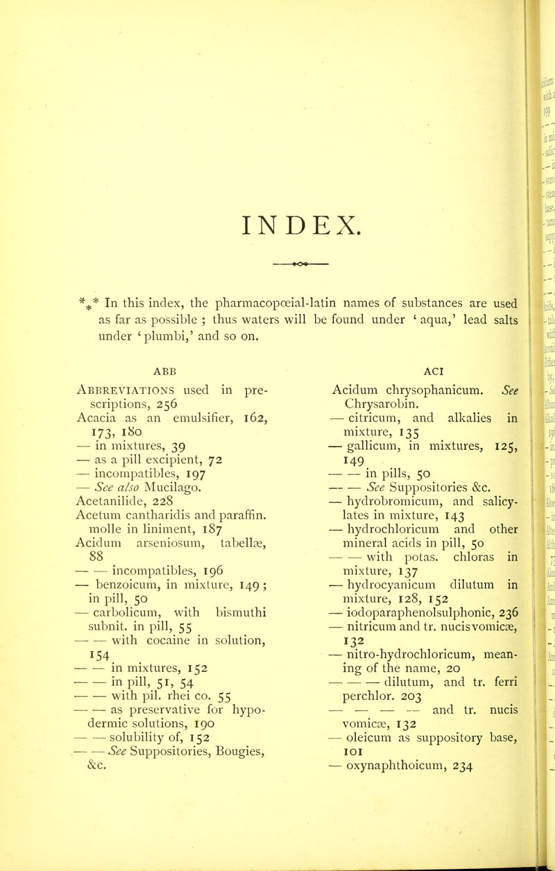 INDEX. In this index, the pharmacopceial-latin names of substances are used as far as possible ; thus waters will be found under ' aqua,' lead salts under 'plumbi,' and so on. ABB Abbreviations used in pre- scriptions, 256 Acacia as an emulsifier, 162, 173, 180 — in mixtures, 39 — as a pill excipient, 72 — incompatibles, 197 — See also Mucilago. Acetanilide, 228 Acetum cantharidis and paraffin. molle in liniment, 187 Acidum arseniosum, tabellae, 88 incompatibles, 196 — benzoicum, in mixture, 149 ; in pill, 50 — carbolicum, with bismuthi subnit. in pill, 55 wnth cocaine in solution, — — in mixtures, 152 in pill, 51, 54 with pil. rhei co. 55 as preservative for hypo- dermic solutions, 190 solubility of, 152 See Suppositories, Bougies, &c. ACI Acidum chrysophanicum. See Chrysarobin. — citricum, and alkalies in mixture, 135 — gallicum, in mixtures, 125, 149 in pills, 50 See Suppositories &c. — hydrobromicum, and salicy- lates in mixture, 143 — hydrochloricum and other mineral acids in pill, 50 with potas. chloras in mixture, 137 — hydrocyanicum dilutum in mixture, 128, 152 — iodoparaphenolsulphonic, 236 — nitricum and tr. nucis vomicae, 132 — nitro-hydrochloricum, mean- ing of the name, 20 dilutum, and tr. ferri perchlor. 203 — — — — and tr. nucis vomicae, 132 — oleicum as suppository base, lOI — oxynaphthoicum, 234