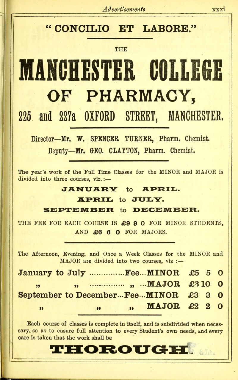 OONOILIO ET LABORE. THE MANCHESTER COLLEfiE OF PHARMACY, 225 and 227a OXFORD STREET, MANCHESTER. Director—Mr. W. SPElfCER TURNER, Pliarm. Chemist. Deputy—Mr. (}E0. CLATTON, Pliarm. Chemist. The year's work of the Full Time Classes for the MINOR and MAJOR is divided into three courses, viz.:— JJLNXJILRY to AI»JRiru. JLPRir^ to aXJlLiY. SEI»TEMJSER to r>ECElYIBER. THE FEB FOR EACH COURSE IS £9 9 0 FOR MINOR STUDENTS, AND £6 6 0 FOR MAJORS. The Afternoon, Evening, and Once a Week Classes for the MINOR and MAJOR are divided into two courses, viz : — January to July Fee . MINOR £5 5 0 „ „ . MAJOR £310 0 September to December...Fee.. MINOR £3 3 0 „ „ MAJOR £2 2 0 Each course of classes is complete in itself, and is subdivided when neces- sary, so as to ensure full attention to every Student's own needs, and every care is taken that the work shall be