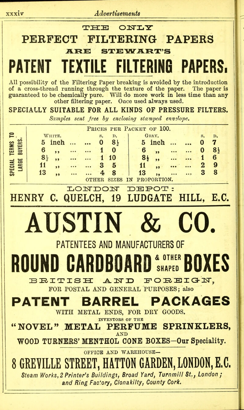 THE OIsTXi'Sr PERFECT FILTERING PAPERS PATENT TEXTILE FILTERINB PAPERS. All possibility of the Filtering Paper breaking is avoided by the introduction of a cross-thread running through the texture of the paper. The paper is guaranteed to be chemically pure. Will do more work in less time than any other filtering paper. Once used always used. SPECIALLY SUITABLE FOR ALL KINDS OF PRESSURE FILTERS. Samples sent Jree bj/ enclosing stamped envelope. Prices per Packet op 100. White. s. Grey. s. D. 5 inch ... ... 0 8i 5 inch ... ... 0 7 6^ „ ... ... 1 0 6 „ ... ... 0 8i ... 1 10 Sk ... ... 1 6 11 „ ... ... 3 5 11 „ ... ... 2 9 13 „ ... ... 4 8 13 „ ... ... 3 8 OTHER SIZES IN PROPORTION. HENRY C. QUELCH, 19 LUDGATE HILL, E.G. AUSTIN & CO. PATENTEES AND MANUFACTURERS OF ROUND CARDBOARDS?BOXES FOR POSTAL AND GENERAL PURPOSES; also PATENT BARREL PACKAGES WITH METAL ENDS, FOR DRY GOODS. INVENTORS OF THB NOVEL METAL PERFUME SPRINKLERS, AND WOOD TURNERS^ MENTHOL CONE BOXES-Gur Speciality. OFFICE AND WAREHOUSE— 8 6REVILLE STREET, HATTON GARDEN, LONDON, E.C. Steam Works, 2 Printer's Buildings, Broad Yard, Turnmill St., London ; and Ring Factory, Clonakilty, County Cork.