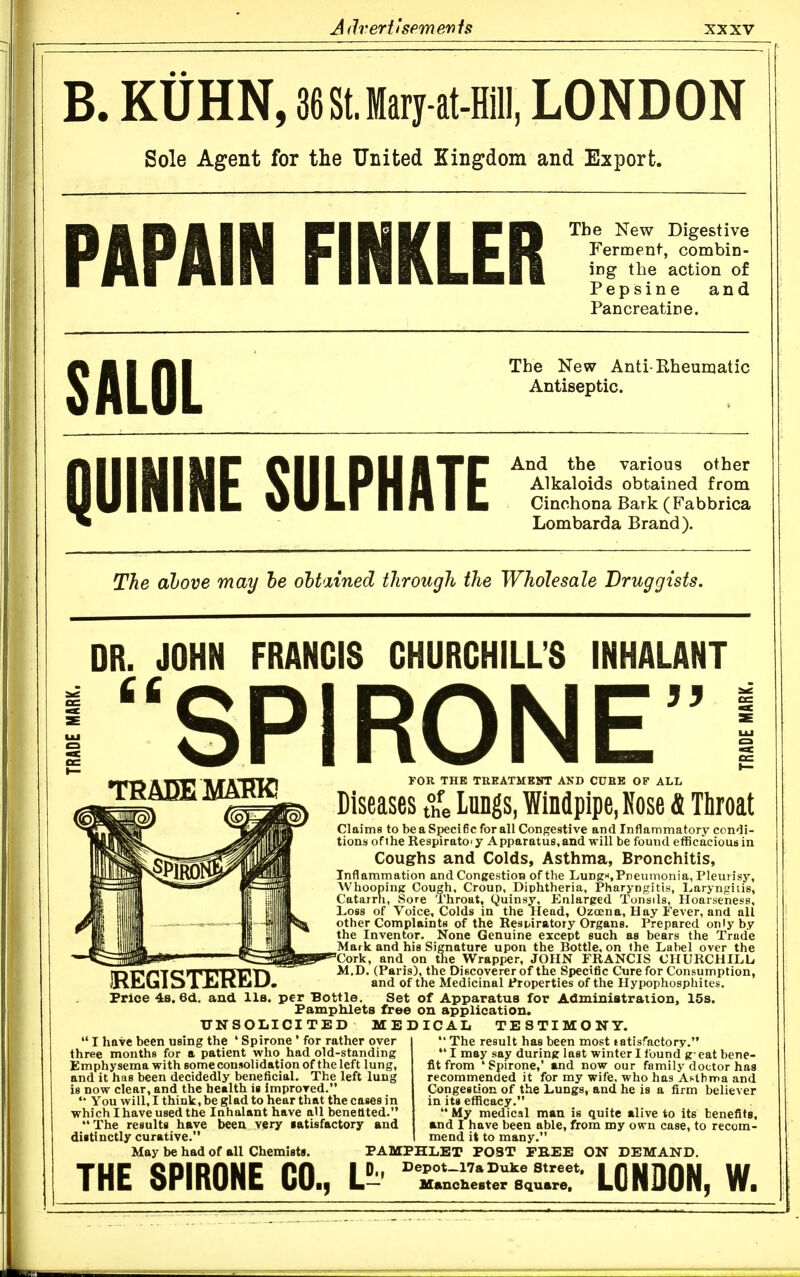 B. KUHN, 36StJary-at-Hill, LONDON Sole Agent for the United Kingdom and Export. PAPAIN FINKLER Tbe New Digestive Ferment, combin- ing the action of Pepsine and Pancreatine. SALOL The New Anti-Rheumatic Antiseptic. QUININE SULPHATE And the various other Alkaloids obtained from Cinchona Bark (Fabbrica Lombarda Brand). The above may he ohtxined through the Wholesale Druggists. DR. JOHN FRANCIS CHURCHILL'S INHALANT SPIRONE 33 THADEMARK! FOR THE THEATMKNT AND CURB OF ALL Diseases ?L lungs, Windpipe, Rose fi Tliroat IREGTSTERED. Claims to be a Specific for all Congestive and Inflammatory condi- tions of the Respirator y Apparatus,and will be found efficacious in Coughs and Colds, Asthma, Bronchitis, Inflammation and Congestion of the Lungn, Pneumonia, Pleurisy, WhoopinK Cough, Croup, Diphtheria, Pharyngitis, Laryngitis, Catarrh, Sore Throat, (Quinsy, Enlarged Tonsils, Hoarseness, Loss of Voice, Colds in the Head, Ozoena, Hay Fever, and all other Complaints of the Respiratory Organs. Prepared only by the Inventor- None Genuine except such as bears the Trade Mark and his Signature upon the Bottle, on the Label over the Cork, and on the Wrapper, JOHN FRANCIS CHURCHILL M.D, (Paris), the Discoverer of the Specific Cure for Consumption, and of the Medicinal Properties of the Hypophosphites. Price 4b. 6d. and lis. per Bottle. Set of Apparatus for Administration, 15s. Pamphlets free on application. UN SOLICITED MEDICAL TESTIMONY.  The result has been most latisfactory. I may say during last winter I found geat bene- fit from * Spirone,' and now our family doctor has recommended it for my wife, who has Astbnna and Congestion of the Lungs, and he is a firm believer in its efficacy.  My medical man is quite alive to its benefits, and I have been able, from my own case, to recom- mend it to many. PAMPHLET POST FREE ON DEMAND. THE SPIRONE CO., Lt rA;l.?.rs\°r' LONDON, W.  I have been using the ' Spirone ' for rather over three months for a patient who had old-standing Emphysema with some consolidation of the left lung, and it has been decidedly beneficial. The left lung is now clear, and the health is improved. You will, I think, be glad to hear that the cases in which I have used the Inhalant have aU benetlted. The results have been very iatisfactory and distinctly curative. May be had of all Chemists.