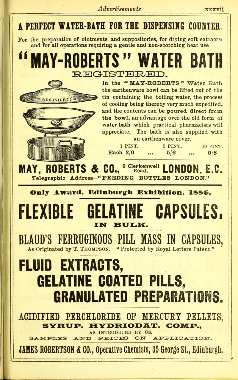 A PERFECT WATER-BATH FOR THE DISPENSING COUNTER For the preparation of ointments and suppositories, for drying soft extracts? and for all operatiocs requiring a gentle and non-scorching heat use MAY-ROBERTS WATER BATH In the MAY-BOBEKTS Water Bath the earthenware bowl can be lifted out of the tin containicg the boiling water, the process of cooling being thereby very much expedited, and the contents can be poured direct frcm the bowl, an advantage over the old form of water bath which practical pharmacists will appreciate. The bath is also supplied with an earthenware cover. 1 PINT. 5 PINT. 10 PINT. Each 3/0 ... 5/6 ... 9/6 MAY, ROBERTS & CO./^T„lr* LONDON, E.G. Telegraphic Address-FEEDING BOTTLES LONDON.'* Only Award, Edinburgrlt Exhibition, 1^80. FLEXIBLE BELATINE CAPSULES. BLAUD'S FERRUGINOUS PILL MASS IN CAPSULES, As Originated by T. Thompson.  Protected by Royal Letters Patent. FLUID EXTRACTS, GELATINE COATED PILLS, GRANULATED PREPARATIONS. ACrDIPIED PERCHIORIBE OP MERCFRT PELLETS, SYRUP. HYr>rSIOX>AT. COMI»., AS INTRODUCED BY DS. JAMES ROBERTSON & CO., OperatiYe Chemists, 35 George St., Edinburgh.