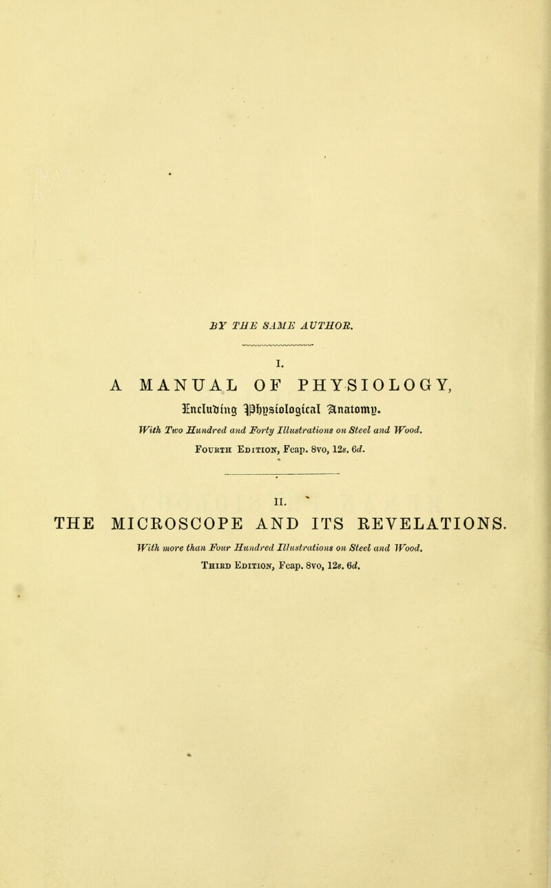 BY THE SAME AUTHOR. I. A MANUAL OF PHYSIOLOGY, With Ttco Hundred and Forty Illustrations on Steel and Wood. Fourth Edition-, Fcap. 8vo, 12s. 6d. II. THE MICROSCOPE AND ITS REVELATIONS. With more than Four Hundred Illustrations on Steel and Wood. Third Edition, Fcap. 8vo, 12s. Qd.