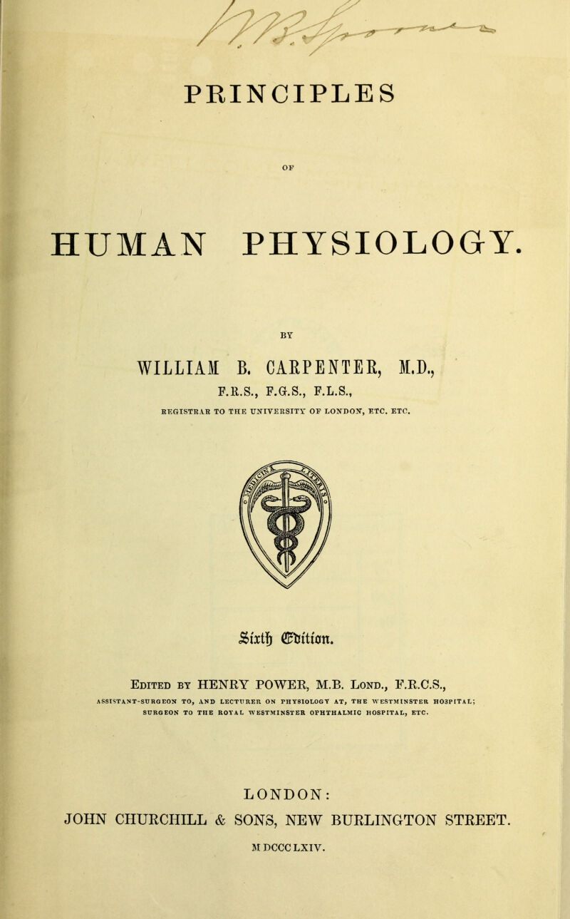 HUMAN PHYSIOLOGY. WILLIAM B. CARPENTER, M.D., F.R.S., P.G.S., F.L.S., KEGISTRAB TO THE UNIVERSITY OF LOXDOW, ETC. ETC. Edited by HENRY POWER, M.B. Lond., F.R.C.S., ASSISTANT-SURGEON TO, AND LECTURER ON PHYSIOLOGY AT, THE WESTMINSTER HOSPITAL; SURGEON TO THE ROYAL WESTMINSTER OPHTHALMIC HOSPITAL, ETC. LONDON: JOHN CHURCHILL & SONS, NEW BURLINGTON STREET.