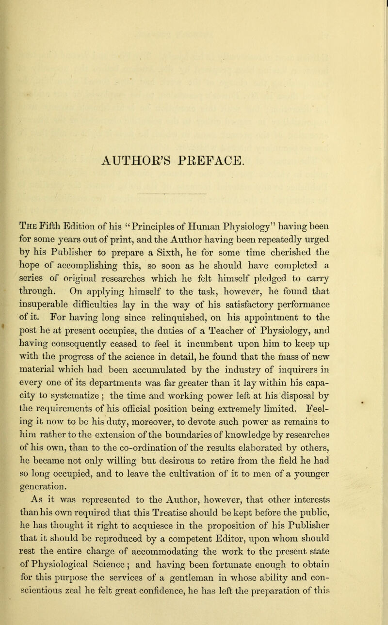 AUTHOE'S PKEPACE. The Fifth Edition of his Principles of Human Physiology'' having been for some years out of print, and the Author having been repeatedly urged by his Publisher to prepare a Sixth, he for some time cherished the hope of accomplishing this, so soon as he should have completed a series of original researches which he felt himself pledged to carry through. On applying himself to the task, however, he found that insuperable difficulties lay in the way of his satisfactory performance of it. For having long since relinquished, on his appointment to the post he at present occupies, the duties of a Teacher of Physiology, and having consequently ceased to feel it incumbent upon him to keep up with the progress of the science in detail, he found that the mass of new material which had been accumulated by the industry of inquirers in every one of its departments was far greater than it lay within his capa- city to systematize ; the time and working power left at his disposal by the requirements of his official position being extremely limited. Feel- ing it now to be his duty, moreover, to devote such power as remains to him rather to the extension of the boundaries of knowledge by researches of his own, than to the co-ordination of the results elaborated by others, he became not only willing but desirous to retire from the field he had so long occupied, and to leave the cultivation of it to men of a younger generation. As it was represented to the Author, however, that other interests than his own required that this Treatise should be kept before the public, he has thought it right to acquiesce in the proposition of his Publisher that it should be reproduced by a competent Editor, uj)on whom should rest the entire charge of accommodating the work to the present state of Physiological Science ; and having been fortunate enough to obtain for this purpose the services of a gentleman in whose ability and con- scientious zeal he felt great confidence, he has left the preparation of this