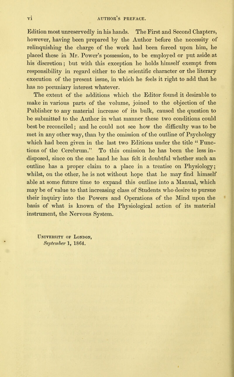 Edition most unreservedly in his hands. The First and Second Chapters, however, having been prepared by the Author before the necessity of reHnquishing the charge of the work had been forced upon him, he placed these in Mr, Power's possession, to be employed or put aside at his discretion; but with this exception he holds himself exempt from responsibility in regard either to the scientific character or the literary execution of the present issue, in which he feels it right to add that he has no pecuniary interest whatever. The extent of the additions which the Editor found it desirable to make in various parts of the volume, joined to the objection of the Publisher to any material increase of its bulk, caused the question to be submitted to the Author in what manner these tAvo conditions could best be reconciled; and he could not see how the difficulty was to be met in any other way, than by the omission of the outline of Psychology which had been given in the last two Editions under the title  Func- tions of the Cerebrum. To this omission he has been the less in- disposed, since on the one hand he has felt it doubtful whether such an outline has a proper claim to a place in a treatise on Physiology; whilst, on the other, he is not without hope that he may find himself able at some future time to expand this outline into a Manual, which may be of value to that increasing class of Students who desire to pursue their inquiry into the Powers and Operations of the Mind upon the basis of what is known of the Physiological action of its material instrument, the Nervous System. University op London, September 1, 1864.