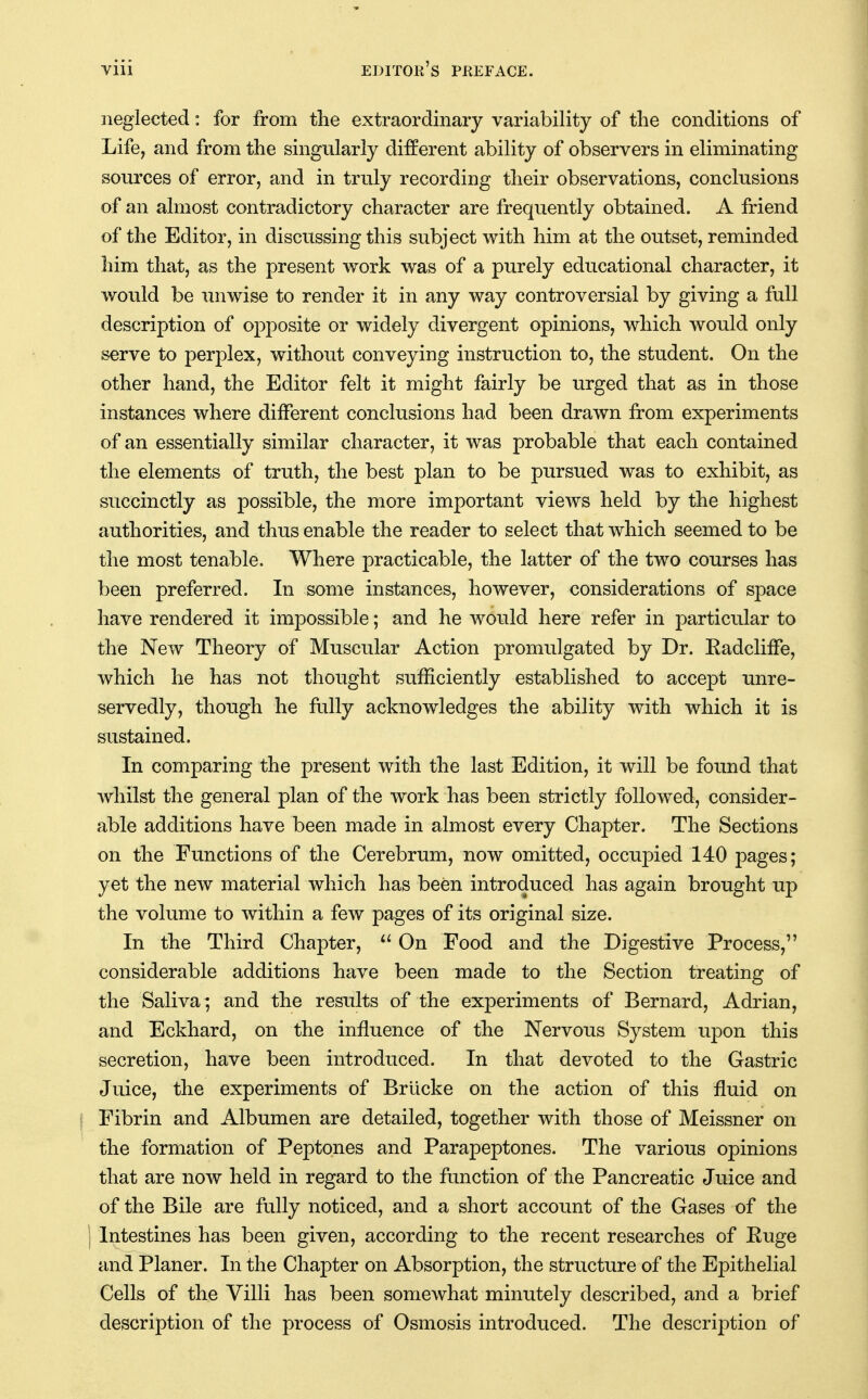 neglected: for from the extraordinary variability of the conditions of Life, and from the singularly different ability of observers in eliminating sources of error, and in truly recording their observations, conclusions of an almost contradictory character are frequently obtained. A friend of the Editor, in discussing this subject with him at the outset, reminded him that, as the present work was of a purely educational character, it would be unwise to render it in any way controversial by giving a full description of opposite or widely divergent opinions, which would only serve to perplex, without conveying instruction to, the student. On the other hand, the Editor felt it might fairly be urged that as in those instances where different conclusions had been drawn from experiments of an essentially similar character, it was probable that each contained the elements of truth, the best plan to be pursued was to exhibit, as succinctly as possible, the more important views held by the highest authorities, and thus enable the reader to select that which seemed to be the most tenable. Where practicable, the latter of the two courses has been preferred. In some instances, however, considerations of space have rendered it impossible; and he woiild here refer in particular to the New Theory of Muscular Action promulgated by Dr. Radcliffe, which he has not thought sufficiently established to accept unre- servedly, though he fully acknowledges the ability with which it is sustained. In comparing the present with the last Edition, it will be found that whilst the general plan of the work has been strictly followed, consider- able additions have been made in almost every Chapter. The Sections on the Functions of the Cerebrum, now omitted, occupied 140 pages; yet the new material which has been introduced has again brought up the volume to within a few pages of its original size. In the Third Chapter, On Food and the Digestive Process, considerable additions have been made to the Section treating of the Saliva; and the results of the experiments of Bernard, Adrian, and Eckhard, on the influence of the Nervous System upon this secretion, have been introduced. In that devoted to the Gastric Juice, the experiments of Brucke on the action of this fluid on \ Fibrin and Albumen are detailed, together with those of Meissner on the formation of Peptones and Parapeptones. The various opinions that are now held in regard to the function of the Pancreatic Juice and of the Bile are fully noticed, and a short account of the Gases of the I Intestines has been given, according to the recent researches of Euge and Planer. In the Chapter on Absorption, the structure of the Epithelial Cells of the Villi has been somewhat minutely described, and a brief description of the process of Osmosis introduced. The descrijotion of