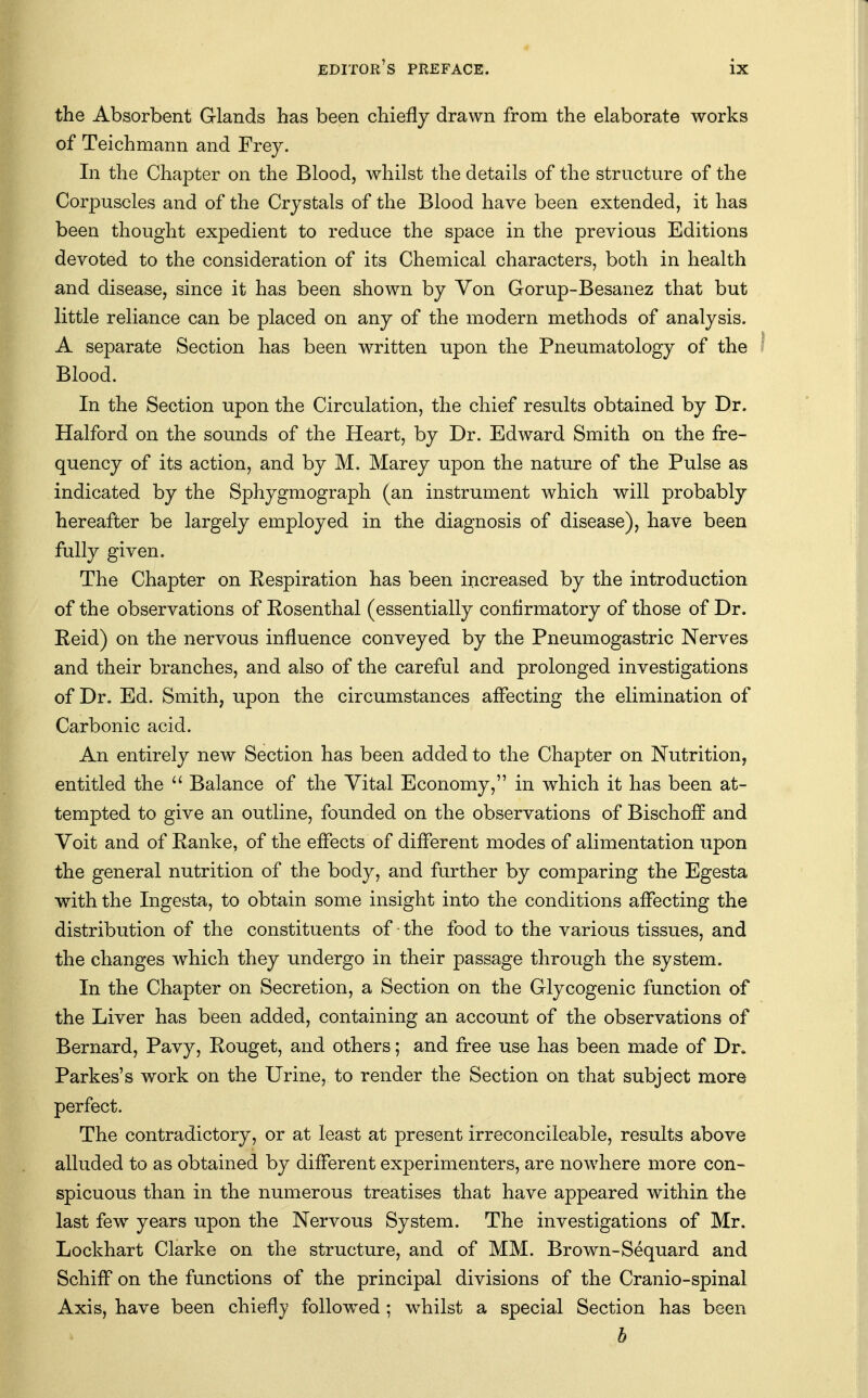 the Absorbent Glands has been chiefly drawn from the elaborate works of Teichmann and Frey. In the Chapter on the Blood, whilst the details of the structure of the Corpuscles and of the Crystals of the Blood have been extended, it has been thought expedient to reduce the space in the previous Editions devoted to the consideration of its Chemical characters, both in health and disease, since it has been shown by Von Gorup-Besanez that but little reliance can be placed on any of the modern methods of analysis. A separate Section has been written upon the Pneumatology of the Blood. In the Section upon the Circulation, the chief results obtained by Dr. Halford on the sounds of the Heart, by Dr. Edward Smith on the fre- quency of its action, and by M. Marey upon the nature of the Pulse as indicated by the Sphygmograph (an instrument which will probably hereafter be largely employed in the diagnosis of disease), have been fully given. The Chapter on Eespiration has been increased by the introduction of the observations of Eosenthal (essentially conflrmatory of those of Dr. Eeid) on the nervous influence conveyed by the Pneumogastric Nerves and their branches, and also of the careful and prolonged investigations of Dr. Ed. Smith, upon the circumstances affecting the elimination of Carbonic acid. An entirely new Section has been added to the Chapter on Nutrition, entitled the  Balance of the Vital Economy, in which it has been at- tempted to give an outline, founded on the observations of Bischoff and Voit and of Eanke, of the effects of different modes of alimentation upon the general nutrition of the body, and further by comparing the Egesta with the Ingesta, to obtain some insight into the conditions affecting the distribution of the constituents of the food to the various tissues, and the changes which they undergo in their passage through the system. In the Chapter on Secretion, a Section on the Glycogenic function of the Liver has been added, containing an account of the observations of Bernard, Pavy, Eouget, and others; and free use has been made of Dr. Parkes's work on the Urine, to render the Section on that subject more perfect. The contradictory, or at least at present irreconcileable, results above alluded to as obtained by different experimenters, are nowhere more con- spicuous than in the numerous treatises that have appeared within the last few years upon the Nervous System. The investigations of Mr. Lockhart Clarke on the structure, and of MM. Brown-Sequard and Schiff on the functions of the principal divisions of the Cranio-spinal Axis, have been chiefly followed; whilst a special Section has been h