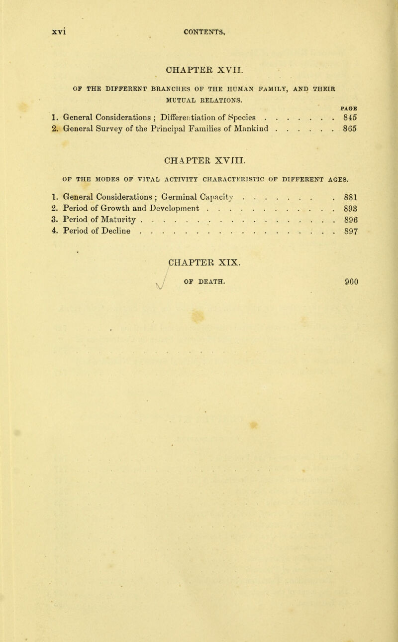 CHAPTER XVII. OF THE DIFFERENT BRANCHES OF THE HUMAN FAMILY, AND THEIR MUTUAL RELATIONS. PAGE 1. General Considerations ; DifFereutiation of Species 845 2. General Survey of the Principal Families of Mankind 865 CHAPTER XVIII. OF THE MODES OF VITAL ACTIVITY CHARACTERISTIC OF DIFFERENT AGES. 1. General Considerations ; Germinal Capacity . 881 2. Period of Growth and Development 893 3. Period of Maturity 896 4. Period of Decline 897 CHAPTER XIX. OF DEATH. 900